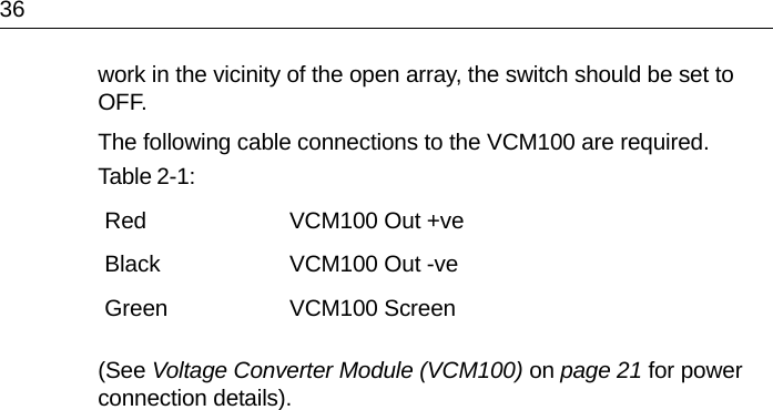 36work in the vicinity of the open array, the switch should be set to OFF. The following cable connections to the VCM100 are required.(See Voltage Converter Module (VCM100) on page 21 for power connection details).Table 2-1:  Red VCM100 Out +veBlack VCM100 Out -veGreen VCM100 Screen