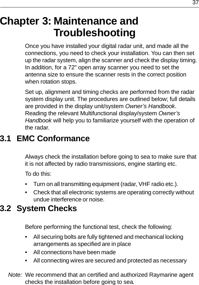  37Chapter 3: Maintenance and TroubleshootingOnce you have installed your digital radar unit, and made all the connections, you need to check your installation. You can then set up the radar system, align the scanner and check the display timing. In addition, for a 72&quot; open array scanner you need to set the antenna size to ensure the scanner rests in the correct position when rotation stops.Set up, alignment and timing checks are performed from the radar system display unit. The procedures are outlined below; full details are provided in the display unit/system Owner’s Handbook. Reading the relevant Multifunctional display/system Owner’s Handbook will help you to familiarize yourself with the operation of the radar.3.1 EMC ConformanceAlways check the installation before going to sea to make sure that it is not affected by radio transmissions, engine starting etc.To do this:• Turn on all transmitting equipment (radar, VHF radio etc.).• Check that all electronic systems are operating correctly without undue interference or noise.3.2 System ChecksBefore performing the functional test, check the following:• All securing bolts are fully tightened and mechanical locking arrangements as specified are in place• All connections have been made• All connecting wires are secured and protected as necessaryNote:  We recommend that an certified and authorized Raymarine agent checks the installation before going to sea.