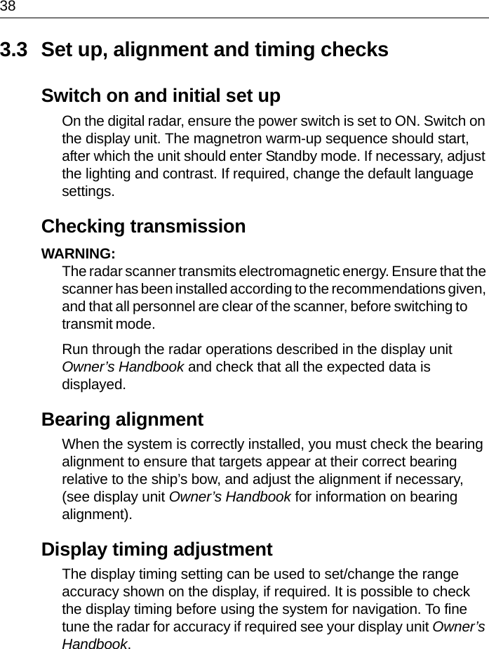 383.3 Set up, alignment and timing checksSwitch on and initial set upOn the digital radar, ensure the power switch is set to ON. Switch on the display unit. The magnetron warm-up sequence should start, after which the unit should enter Standby mode. If necessary, adjust the lighting and contrast. If required, change the default language settings.Checking transmissionWARNING:  The radar scanner transmits electromagnetic energy. Ensure that the scanner has been installed according to the recommendations given, and that all personnel are clear of the scanner, before switching to transmit mode.Run through the radar operations described in the display unit Owner’s Handbook and check that all the expected data is displayed. Bearing alignmentWhen the system is correctly installed, you must check the bearing alignment to ensure that targets appear at their correct bearing relative to the ship’s bow, and adjust the alignment if necessary, (see display unit Owner’s Handbook for information on bearing alignment).Display timing adjustmentThe display timing setting can be used to set/change the range accuracy shown on the display, if required. It is possible to check the display timing before using the system for navigation. To fine tune the radar for accuracy if required see your display unit Owner’s Handbook. 