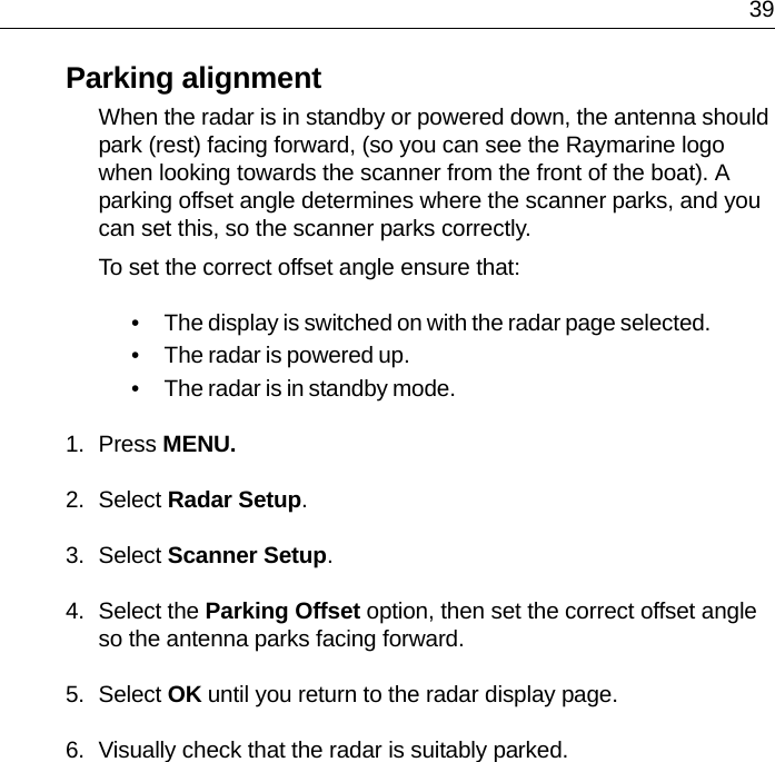  39Parking alignmentWhen the radar is in standby or powered down, the antenna should park (rest) facing forward, (so you can see the Raymarine logo when looking towards the scanner from the front of the boat). A parking offset angle determines where the scanner parks, and you can set this, so the scanner parks correctly.To set the correct offset angle ensure that:• The display is switched on with the radar page selected.• The radar is powered up.• The radar is in standby mode.1. Press MENU.2. Select Radar Setup.3. Select Scanner Setup.4. Select the Parking Offset option, then set the correct offset angle so the antenna parks facing forward.5. Select OK until you return to the radar display page.6. Visually check that the radar is suitably parked.