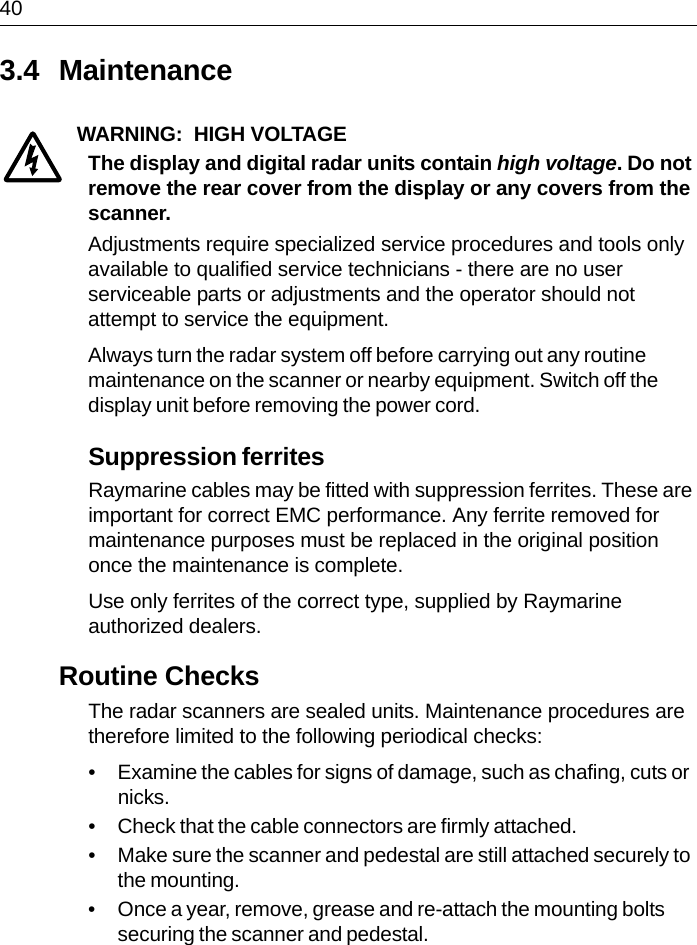 403.4 MaintenanceWARNING:  HIGH VOLTAGEThe display and digital radar units contain high voltage. Do not remove the rear cover from the display or any covers from the scanner.Adjustments require specialized service procedures and tools only available to qualified service technicians - there are no user serviceable parts or adjustments and the operator should not attempt to service the equipment. Always turn the radar system off before carrying out any routine maintenance on the scanner or nearby equipment. Switch off the display unit before removing the power cord.Suppression ferritesRaymarine cables may be fitted with suppression ferrites. These are important for correct EMC performance. Any ferrite removed for maintenance purposes must be replaced in the original position once the maintenance is complete.Use only ferrites of the correct type, supplied by Raymarine authorized dealers.Routine ChecksThe radar scanners are sealed units. Maintenance procedures are therefore limited to the following periodical checks:• Examine the cables for signs of damage, such as chafing, cuts or nicks.• Check that the cable connectors are firmly attached.• Make sure the scanner and pedestal are still attached securely to the mounting.• Once a year, remove, grease and re-attach the mounting bolts securing the scanner and pedestal.