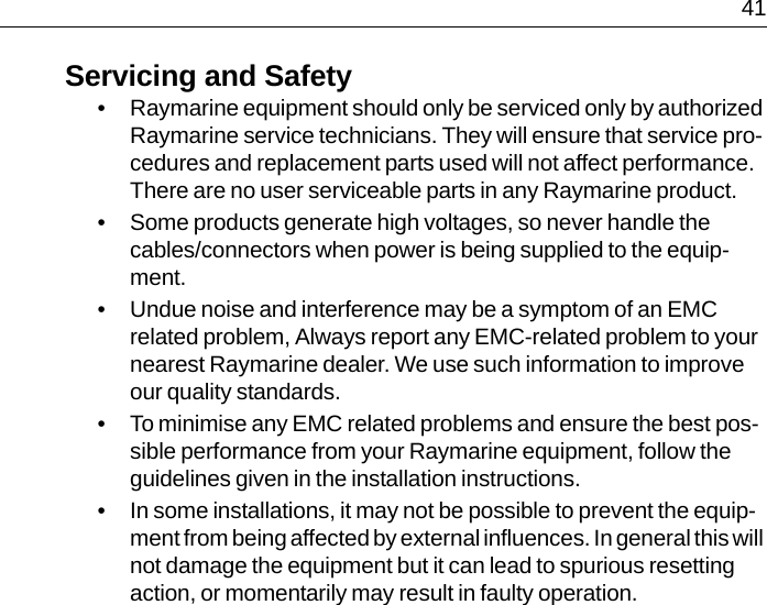  41Servicing and Safety• Raymarine equipment should only be serviced only by authorized Raymarine service technicians. They will ensure that service pro-cedures and replacement parts used will not affect performance. There are no user serviceable parts in any Raymarine product.• Some products generate high voltages, so never handle the cables/connectors when power is being supplied to the equip-ment.• Undue noise and interference may be a symptom of an EMC related problem, Always report any EMC-related problem to your nearest Raymarine dealer. We use such information to improve our quality standards.• To minimise any EMC related problems and ensure the best pos-sible performance from your Raymarine equipment, follow the guidelines given in the installation instructions.• In some installations, it may not be possible to prevent the equip-ment from being affected by external influences. In general this will not damage the equipment but it can lead to spurious resetting action, or momentarily may result in faulty operation.