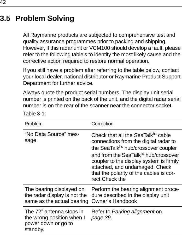 423.5 Problem SolvingAll Raymarine products are subjected to comprehensive test and quality assurance programmes prior to packing and shipping. However, if this radar unit or VCM100 should develop a fault, please refer to the following table’s to identify the most likely cause and the corrective action required to restore normal operation.If you still have a problem after referring to the table below, contact your local dealer, national distributor or Raymarine Product Support Department for further advice.Always quote the product serial numbers. The display unit serial number is printed on the back of the unit, and the digital radar serial number is on the rear of the scanner near the connector socket.Table 3-1:  Problem Correction“No Data Source” mes-sage Check that all the SeaTalkhs cable connections from the digital radar to the SeaTalkhs hub/crossover coupler and from the SeaTalkhs hub/crossover coupler to the display system is firmly attached, and undamaged. Check that the polarity of the cables is cor-rect.Check the The bearing displayed on the radar display is not the same as the actual bearingPerform the bearing alignment proce-dure described in the display unit Owner’s Handbook The 72” antenna stops in the wrong position when I power down or go to standby.Refer to Parking alignment on page 39.