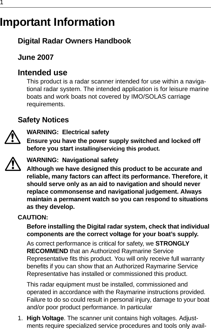 1Important InformationDigital Radar Owners HandbookJune 2007Intended useThis product is a radar scanner intended for use within a naviga-tional radar system. The intended application is for leisure marine boats and work boats not covered by IMO/SOLAS carriage requirements.Safety NoticesWARNING:  Electrical safetyEnsure you have the power supply switched and locked off before you start installing/servicing this product.WARNING:  Navigational safetyAlthough we have designed this product to be accurate and reliable, many factors can affect its performance. Therefore, it should serve only as an aid to navigation and should never replace commonsense and navigational judgement. Always maintain a permanent watch so you can respond to situations as they develop.CAUTION:  Before installing the Digital radar system, check that individual components are the correct voltage for your boat’s supply.As correct performance is critical for safety, we STRONGLY RECOMMEND that an Authorized Raymarine Service Representative fits this product. You will only receive full warranty benefits if you can show that an Authorized Raymarine Service Representative has installed or commissioned this product.This radar equipment must be installed, commissioned and operated in accordance with the Raymarine instructions provided. Failure to do so could result in personal injury, damage to your boat and/or poor product performance. In particular1. High Voltage. The scanner unit contains high voltages. Adjust-ments require specialized service procedures and tools only avail-