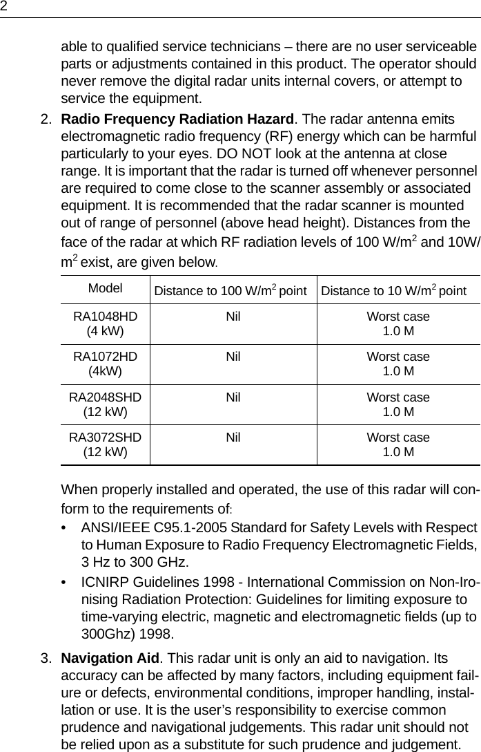 2able to qualified service technicians – there are no user serviceable parts or adjustments contained in this product. The operator should never remove the digital radar units internal covers, or attempt to service the equipment.2. Radio Frequency Radiation Hazard. The radar antenna emits electromagnetic radio frequency (RF) energy which can be harmful particularly to your eyes. DO NOT look at the antenna at close range. It is important that the radar is turned off whenever personnel are required to come close to the scanner assembly or associated equipment. It is recommended that the radar scanner is mounted out of range of personnel (above head height). Distances from the face of the radar at which RF radiation levels of 100 W/m2 and 10W/m2 exist, are given below.When properly installed and operated, the use of this radar will con-form to the requirements of:• ANSI/IEEE C95.1-2005 Standard for Safety Levels with Respect to Human Exposure to Radio Frequency Electromagnetic Fields, 3 Hz to 300 GHz.• ICNIRP Guidelines 1998 - International Commission on Non-Iro-nising Radiation Protection: Guidelines for limiting exposure to time-varying electric, magnetic and electromagnetic fields (up to 300Ghz) 1998.3. Navigation Aid. This radar unit is only an aid to navigation. Its accuracy can be affected by many factors, including equipment fail-ure or defects, environmental conditions, improper handling, instal-lation or use. It is the user’s responsibility to exercise common prudence and navigational judgements. This radar unit should not be relied upon as a substitute for such prudence and judgement.Model Distance to 100 W/m2 point Distance to 10 W/m2 pointRA1048HD(4 kW) Nil Worst case1.0 MRA1072HD(4kW) Nil Worst case1.0 MRA2048SHD(12 kW) Nil Worst case1.0 MRA3072SHD(12 kW) Nil Worst case1.0 M