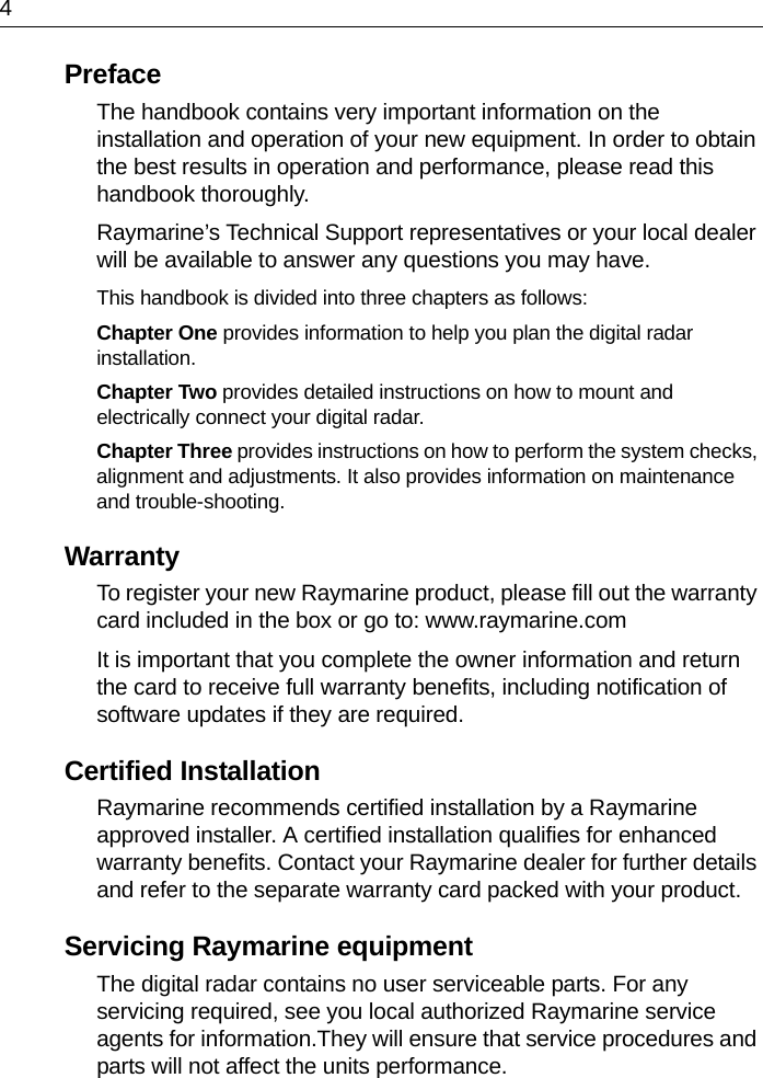 4PrefaceThe handbook contains very important information on the installation and operation of your new equipment. In order to obtain the best results in operation and performance, please read this handbook thoroughly.Raymarine’s Technical Support representatives or your local dealer will be available to answer any questions you may have.This handbook is divided into three chapters as follows:Chapter One provides information to help you plan the digital radar installation.Chapter Two provides detailed instructions on how to mount and electrically connect your digital radar.Chapter Three provides instructions on how to perform the system checks, alignment and adjustments. It also provides information on maintenance and trouble-shooting.WarrantyTo register your new Raymarine product, please fill out the warranty card included in the box or go to: www.raymarine.comIt is important that you complete the owner information and return the card to receive full warranty benefits, including notification of software updates if they are required.Certified Installation Raymarine recommends certified installation by a Raymarine approved installer. A certified installation qualifies for enhanced warranty benefits. Contact your Raymarine dealer for further details and refer to the separate warranty card packed with your product.Servicing Raymarine equipmentThe digital radar contains no user serviceable parts. For any servicing required, see you local authorized Raymarine service agents for information.They will ensure that service procedures and parts will not affect the units performance.