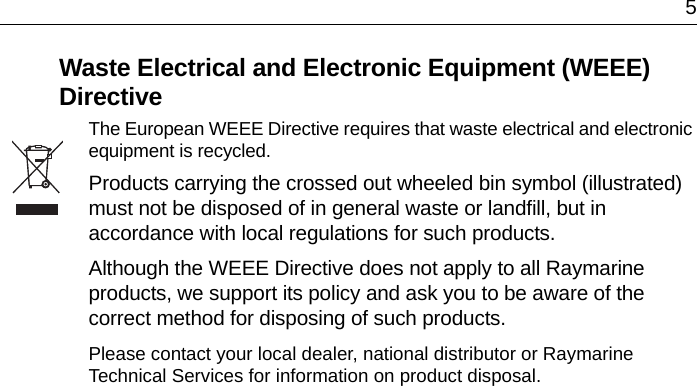 5Waste Electrical and Electronic Equipment (WEEE) DirectiveThe European WEEE Directive requires that waste electrical and electronic equipment is recycled.Products carrying the crossed out wheeled bin symbol (illustrated) must not be disposed of in general waste or landfill, but in accordance with local regulations for such products.Although the WEEE Directive does not apply to all Raymarine products, we support its policy and ask you to be aware of the correct method for disposing of such products.Please contact your local dealer, national distributor or Raymarine Technical Services for information on product disposal.