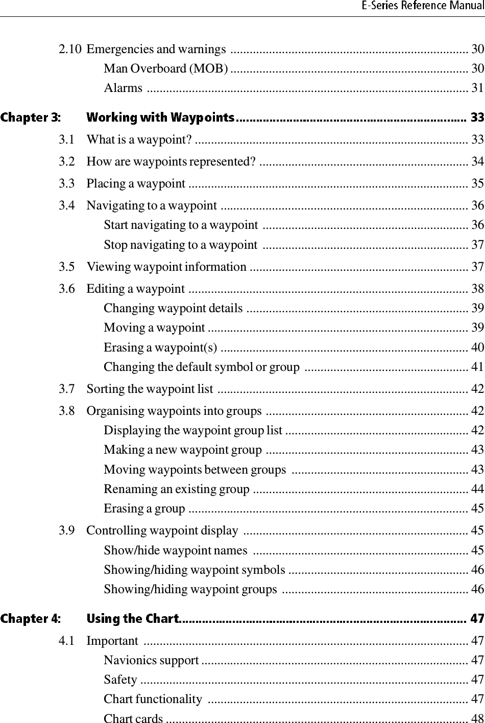 2.10 Emergencies and warnings .......................................................................... 30Man Overboard (MOB) .......................................................................... 30Alarms .................................................................................................... 313.1 What is a waypoint? ..................................................................................... 333.2 How are waypoints represented? ................................................................. 343.3 Placing a waypoint ....................................................................................... 353.4 Navigating to a waypoint ............................................................................. 36Start navigating to a waypoint ................................................................ 36Stop navigating to a waypoint ................................................................ 373.5 Viewing waypoint information .................................................................... 373.6 Editing a waypoint ....................................................................................... 38Changing waypoint details ..................................................................... 39Moving a waypoint ................................................................................. 39Erasing a waypoint(s) ............................................................................. 40Changing the default symbol or group ................................................... 413.7 Sorting the waypoint list .............................................................................. 423.8 Organising waypoints into groups ............................................................... 42Displaying the waypoint group list ......................................................... 42Making a new waypoint group ............................................................... 43Moving waypoints between groups  ....................................................... 43Renaming an existing group ................................................................... 44Erasing a group ....................................................................................... 453.9 Controlling waypoint display ...................................................................... 45Show/hide waypoint names  ................................................................... 45Showing/hiding waypoint symbols ........................................................ 46Showing/hiding waypoint groups .......................................................... 464.1 Important  ..................................................................................................... 47Navionics support ................................................................................... 47Safety ...................................................................................................... 47Chart functionality  ................................................................................. 47Chart cards .............................................................................................. 48