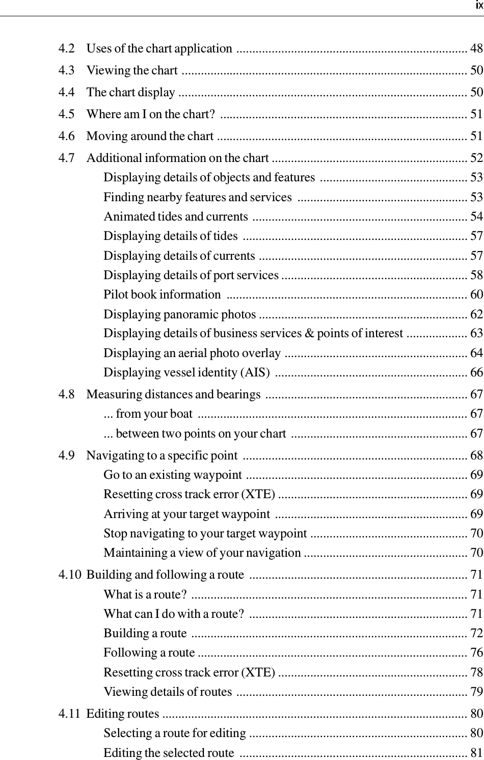 4.2 Uses of the chart application ........................................................................ 484.3 Viewing the chart ......................................................................................... 504.4 The chart display .......................................................................................... 504.5 Where am I on the chart?  ............................................................................. 514.6 Moving around the chart .............................................................................. 514.7 Additional information on the chart ............................................................. 52Displaying details of objects and features .............................................. 53Finding nearby features and services  ..................................................... 53Animated tides and currents ................................................................... 54Displaying details of tides ...................................................................... 57Displaying details of currents ................................................................. 57Displaying details of port services .......................................................... 58Pilot book information  ........................................................................... 60Displaying panoramic photos ................................................................. 62Displaying details of business services &amp; points of interest ................... 63Displaying an aerial photo overlay ......................................................... 64Displaying vessel identity (AIS) ............................................................ 664.8 Measuring distances and bearings ............................................................... 67... from your boat .................................................................................... 67... between two points on your chart ....................................................... 674.9 Navigating to a specific point  ...................................................................... 68Go to an existing waypoint ..................................................................... 69Resetting cross track error (XTE) ........................................................... 69Arriving at your target waypoint ............................................................ 69Stop navigating to your target waypoint ................................................. 70Maintaining a view of your navigation ................................................... 704.10 Building and following a route .................................................................... 71What is a route? ...................................................................................... 71What can I do with a route?  .................................................................... 71Building a route ...................................................................................... 72Following a route .................................................................................... 76Resetting cross track error (XTE) ........................................................... 78Viewing details of routes ........................................................................ 794.11 Editing routes ............................................................................................... 80Selecting a route for editing .................................................................... 80Editing the selected route  ....................................................................... 81