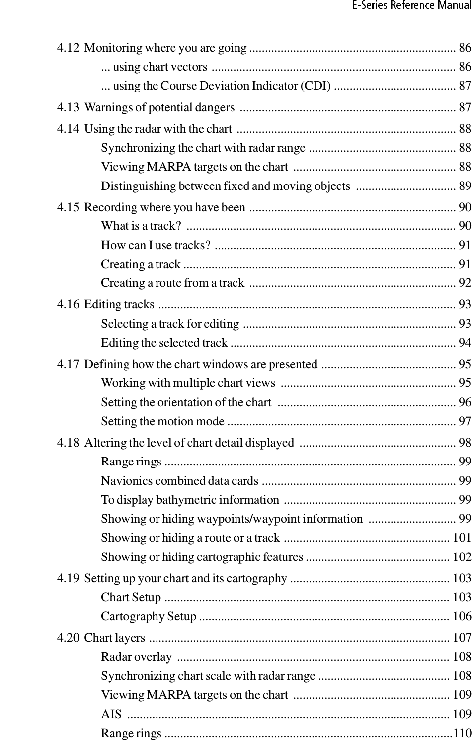 4.12 Monitoring where you are going .................................................................. 86... using chart vectors .............................................................................. 86... using the Course Deviation Indicator (CDI) ....................................... 874.13 Warnings of potential dangers ..................................................................... 874.14 Using the radar with the chart ...................................................................... 88Synchronizing the chart with radar range ............................................... 88Viewing MARPA targets on the chart  .................................................... 88Distinguishing between fixed and moving objects  ................................ 894.15 Recording where you have been .................................................................. 90What is a track?  ...................................................................................... 90How can I use tracks? ............................................................................. 91Creating a track ....................................................................................... 91Creating a route from a track .................................................................. 924.16 Editing tracks ............................................................................................... 93Selecting a track for editing .................................................................... 93Editing the selected track ........................................................................ 944.17 Defining how the chart windows are presented ........................................... 95Working with multiple chart views  ........................................................ 95Setting the orientation of the chart  ......................................................... 96Setting the motion mode ......................................................................... 974.18 Altering the level of chart detail displayed  .................................................. 98Range rings ............................................................................................. 99Navionics combined data cards .............................................................. 99To display bathymetric information ....................................................... 99Showing or hiding waypoints/waypoint information  ............................ 99Showing or hiding a route or a track ..................................................... 101Showing or hiding cartographic features .............................................. 1024.19 Setting up your chart and its cartography ................................................... 103Chart Setup ........................................................................................... 103Cartography Setup ................................................................................ 1064.20 Chart layers ................................................................................................ 107Radar overlay ....................................................................................... 108Synchronizing chart scale with radar range .......................................... 108Viewing MARPA targets on the chart  .................................................. 109AIS  ....................................................................................................... 109Range rings ............................................................................................110