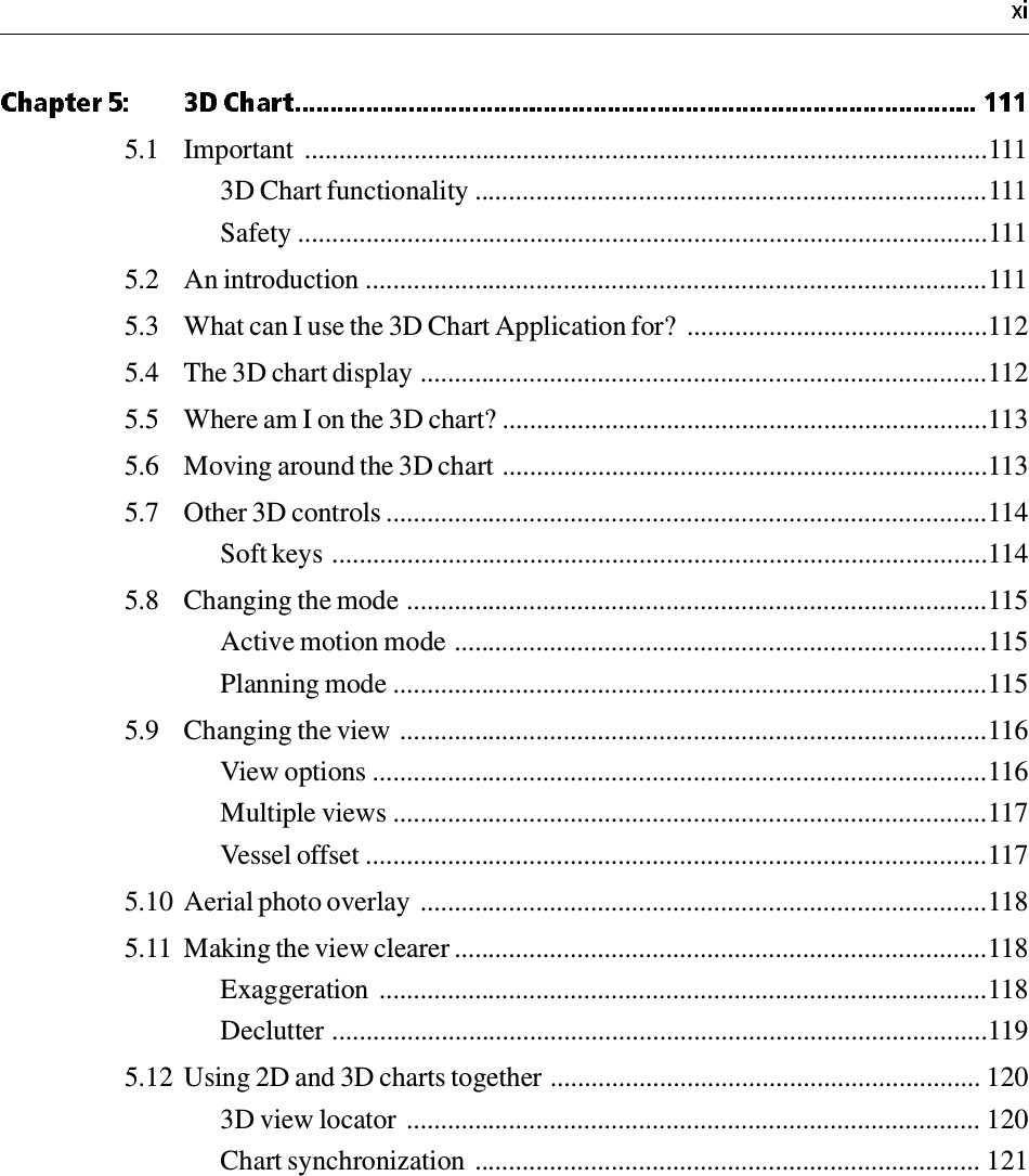 5.1 Important  ....................................................................................................1113D Chart functionality ...........................................................................111Safety .....................................................................................................1115.2 An introduction ...........................................................................................1115.3 What can I use the 3D Chart Application for?  ............................................1125.4 The 3D chart display ...................................................................................1125.5 Where am I on the 3D chart? .......................................................................1135.6 Moving around the 3D chart .......................................................................1135.7 Other 3D controls ........................................................................................114Soft keys ................................................................................................1145.8 Changing the mode .....................................................................................115Active motion mode ..............................................................................115Planning mode .......................................................................................1155.9 Changing the view ......................................................................................116View options ..........................................................................................116Multiple views .......................................................................................117Vessel offset ...........................................................................................1175.10 Aerial photo overlay ...................................................................................1185.11 Making the view clearer ..............................................................................118Exaggeration .........................................................................................118Declutter ................................................................................................1195.12 Using 2D and 3D charts together ............................................................... 1203D view locator .................................................................................... 120Chart synchronization .......................................................................... 121