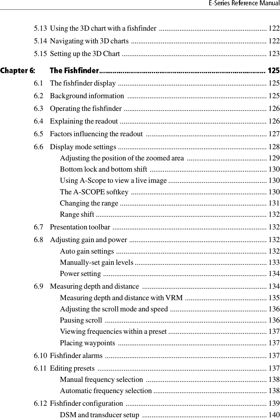 5.13 Using the 3D chart with a fishfinder .......................................................... 1225.14 Navigating with 3D charts ......................................................................... 1225.15 Setting up the 3D Chart .............................................................................. 1236.1 The fishfinder display ................................................................................ 1256.2 Background information  ........................................................................... 1256.3 Operating the fishfinder ............................................................................. 1266.4 Explaining the readout ............................................................................... 1266.5 Factors influencing the readout  ................................................................. 1276.6 Display mode settings ................................................................................ 128Adjusting the position of the zoomed area  ........................................... 129Bottom lock and bottom shift ............................................................... 130Using A-Scope to view a live image ..................................................... 130The A-SCOPE softkey ......................................................................... 130Changing the range ............................................................................... 131Range shift ............................................................................................ 1326.7 Presentation toolbar ................................................................................... 1326.8 Adjusting gain and power .......................................................................... 132Auto gain settings ................................................................................. 132Manually-set gain levels ....................................................................... 133Power setting ........................................................................................ 1346.9 Measuring depth and distance  ................................................................... 134Measuring depth and distance with VRM ............................................ 135Adjusting the scroll mode and speed .................................................... 136Pausing scroll  ....................................................................................... 136Viewing frequencies within a preset ..................................................... 137Placing waypoints  ................................................................................ 1376.10 Fishfinder alarms ....................................................................................... 1376.11 Editing presets  ........................................................................................... 137Manual frequency selection  ................................................................. 138Automatic frequency selection ............................................................. 1386.12 Fishfinder configuration ............................................................................ 139DSM and transducer setup  ................................................................... 140