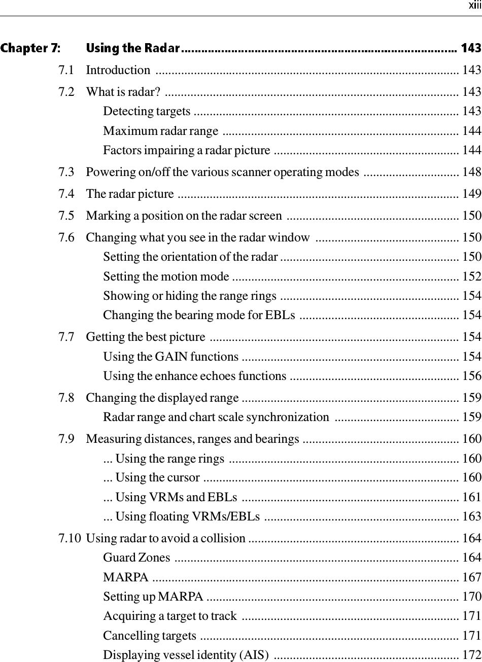 7.1 Introduction  ............................................................................................... 1437.2 What is radar? ............................................................................................ 143Detecting targets ................................................................................... 143Maximum radar range .......................................................................... 144Factors impairing a radar picture .......................................................... 1447.3 Powering on/off the various scanner operating modes .............................. 1487.4 The radar picture ........................................................................................ 1497.5 Marking a position on the radar screen ...................................................... 1507.6 Changing what you see in the radar window  ............................................. 150Setting the orientation of the radar ........................................................ 150Setting the motion mode ....................................................................... 152Showing or hiding the range rings ........................................................ 154Changing the bearing mode for EBLs .................................................. 1547.7 Getting the best picture .............................................................................. 154Using the GAIN functions .................................................................... 154Using the enhance echoes functions ..................................................... 1567.8 Changing the displayed range .................................................................... 159Radar range and chart scale synchronization  ....................................... 1597.9 Measuring distances, ranges and bearings ................................................. 160... Using the range rings ........................................................................ 160... Using the cursor ................................................................................ 160... Using VRMs and EBLs .................................................................... 161... Using floating VRMs/EBLs ............................................................. 1637.10 Using radar to avoid a collision .................................................................. 164Guard Zones ......................................................................................... 164MARPA ................................................................................................ 167Setting up MARPA ............................................................................... 170Acquiring a target to track .................................................................... 171Cancelling targets ................................................................................. 171Displaying vessel identity (AIS) .......................................................... 172