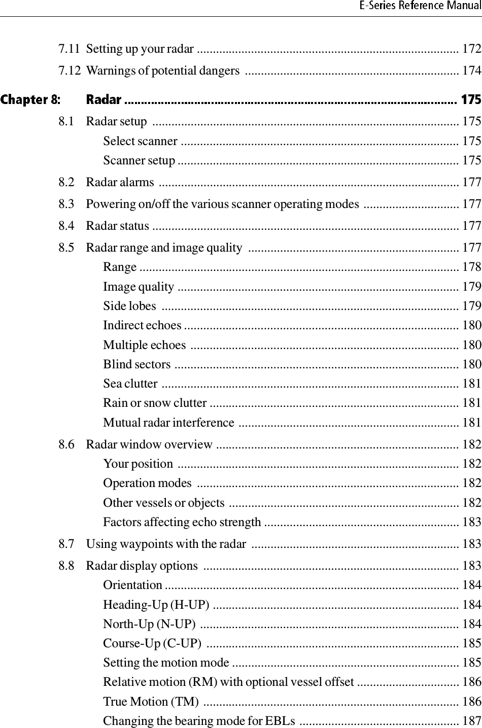 7.11 Setting up your radar .................................................................................. 1727.12 Warnings of potential dangers ................................................................... 1748.1 Radar setup  ................................................................................................ 175Select scanner ....................................................................................... 175Scanner setup ........................................................................................ 1758.2 Radar alarms .............................................................................................. 1778.3 Powering on/off the various scanner operating modes .............................. 1778.4 Radar status ................................................................................................ 1778.5 Radar range and image quality  .................................................................. 177Range .................................................................................................... 178Image quality ........................................................................................ 179Side lobes  ............................................................................................. 179Indirect echoes ...................................................................................... 180Multiple echoes .................................................................................... 180Blind sectors ......................................................................................... 180Sea clutter ............................................................................................. 181Rain or snow clutter .............................................................................. 181Mutual radar interference ..................................................................... 1818.6 Radar window overview ............................................................................ 182Your position ........................................................................................ 182Operation modes .................................................................................. 182Other vessels or objects ........................................................................ 182Factors affecting echo strength ............................................................. 1838.7 Using waypoints with the radar  ................................................................. 1838.8 Radar display options  ................................................................................ 183Orientation ............................................................................................ 184Heading-Up (H-UP) ............................................................................. 184North-Up (N-UP) ................................................................................. 184Course-Up (C-UP)  ............................................................................... 185Setting the motion mode ....................................................................... 185Relative motion (RM) with optional vessel offset ................................ 186True Motion (TM) ................................................................................ 186Changing the bearing mode for EBLs .................................................. 187