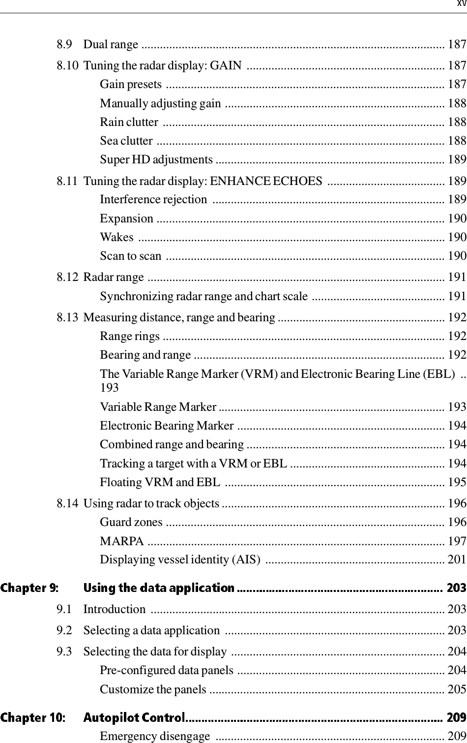 8.9 Dual range .................................................................................................. 1878.10 Tuning the radar display: GAIN  ................................................................ 187Gain presets .......................................................................................... 187Manually adjusting gain ....................................................................... 188Rain clutter ........................................................................................... 188Sea clutter ............................................................................................. 188Super HD adjustments .......................................................................... 1898.11 Tuning the radar display: ENHANCE ECHOES  ...................................... 189Interference rejection  ........................................................................... 189Expansion ............................................................................................. 190Wakes ................................................................................................... 190Scan to scan .......................................................................................... 1908.12 Radar range ................................................................................................ 191Synchronizing radar range and chart scale ........................................... 1918.13 Measuring distance, range and bearing ...................................................... 192Range rings ........................................................................................... 192Bearing and range ................................................................................. 192The Variable Range Marker (VRM) and Electronic Bearing Line (EBL)  ..193Variable Range Marker ......................................................................... 193Electronic Bearing Marker ................................................................... 194Combined range and bearing ................................................................ 194Tracking a target with a VRM or EBL .................................................. 194Floating VRM and EBL ....................................................................... 1958.14 Using radar to track objects ........................................................................ 196Guard zones .......................................................................................... 196MARPA ................................................................................................ 197Displaying vessel identity (AIS) .......................................................... 2019.1 Introduction  ............................................................................................... 2039.2 Selecting a data application  ....................................................................... 2039.3 Selecting the data for display ..................................................................... 204Pre-configured data panels ................................................................... 204Customize the panels ............................................................................ 205Emergency disengage  .......................................................................... 209