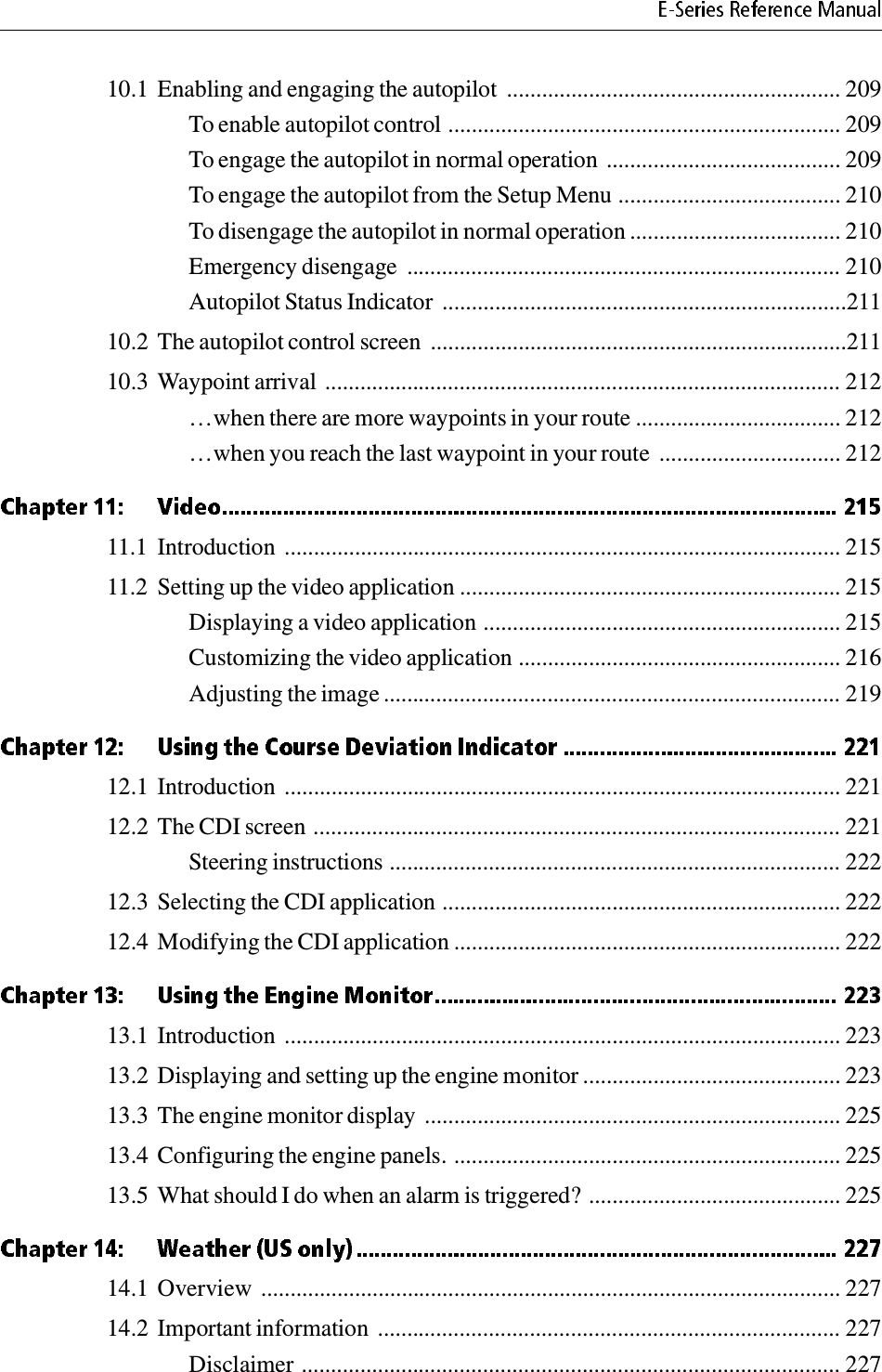 10.1 Enabling and engaging the autopilot  ......................................................... 209To enable autopilot control ................................................................... 209To engage the autopilot in normal operation ........................................ 209To engage the autopilot from the Setup Menu ...................................... 210To disengage the autopilot in normal operation .................................... 210Emergency disengage  .......................................................................... 210Autopilot Status Indicator  .....................................................................21110.2 The autopilot control screen  .......................................................................21110.3 Waypoint arrival ........................................................................................ 212…when there are more waypoints in your route ................................... 212…when you reach the last waypoint in your route  ............................... 21211.1 Introduction  ............................................................................................... 21511.2 Setting up the video application ................................................................. 215Displaying a video application ............................................................. 215Customizing the video application ....................................................... 216Adjusting the image .............................................................................. 21912.1 Introduction  ............................................................................................... 22112.2 The CDI screen .......................................................................................... 221Steering instructions ............................................................................. 22212.3 Selecting the CDI application .................................................................... 22212.4 Modifying the CDI application .................................................................. 22213.1 Introduction  ............................................................................................... 22313.2 Displaying and setting up the engine monitor ............................................ 22313.3 The engine monitor display ....................................................................... 22513.4 Configuring the engine panels. .................................................................. 22513.5 What should I do when an alarm is triggered? ........................................... 22514.1 Overview  ................................................................................................... 22714.2 Important information  ............................................................................... 227Disclaimer ............................................................................................ 227