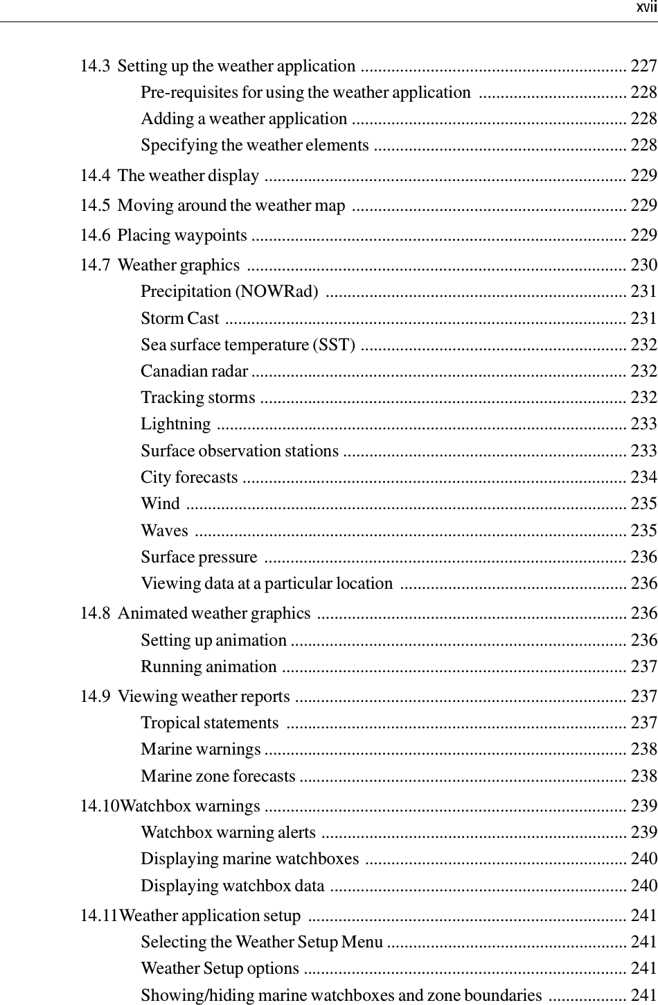 14.3 Setting up the weather application ............................................................. 227Pre-requisites for using the weather application  .................................. 228Adding a weather application ............................................................... 228Specifying the weather elements .......................................................... 22814.4 The weather display ................................................................................... 22914.5 Moving around the weather map ............................................................... 22914.6 Placing waypoints ...................................................................................... 22914.7 Weather graphics ....................................................................................... 230Precipitation (NOWRad)  ..................................................................... 231Storm Cast ............................................................................................ 231Sea surface temperature (SST) ............................................................. 232Canadian radar ...................................................................................... 232Tracking storms .................................................................................... 232Lightning .............................................................................................. 233Surface observation stations ................................................................. 233City forecasts ........................................................................................ 234Wind ..................................................................................................... 235Waves ................................................................................................... 235Surface pressure ................................................................................... 236Viewing data at a particular location  .................................................... 23614.8 Animated weather graphics ....................................................................... 236Setting up animation ............................................................................. 236Running animation ............................................................................... 23714.9 Viewing weather reports ............................................................................ 237Tropical statements  .............................................................................. 237Marine warnings ................................................................................... 238Marine zone forecasts ........................................................................... 23814.10Watchbox warnings ................................................................................... 239Watchbox warning alerts ...................................................................... 239Displaying marine watchboxes ............................................................ 240Displaying watchbox data .................................................................... 24014.11Weather application setup  ......................................................................... 241Selecting the Weather Setup Menu ....................................................... 241Weather Setup options .......................................................................... 241Showing/hiding marine watchboxes and zone boundaries .................. 241