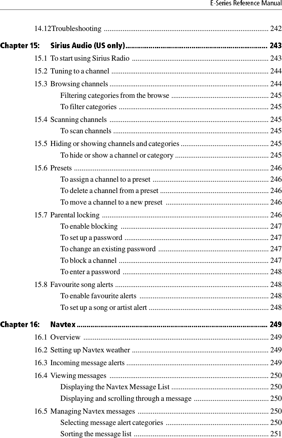 14.12Troubleshooting ........................................................................................ 24215.1 To start using Sirius Radio ......................................................................... 24315.2 Tuning to a channel .................................................................................... 24415.3 Browsing channels ..................................................................................... 244Filtering categories from the browse .................................................... 245To filter categories ................................................................................ 24515.4 Scanning channels ..................................................................................... 245To scan channels ................................................................................... 24515.5 Hiding or showing channels and categories ............................................... 245To hide or show a channel or category .................................................. 24515.6 Presets ........................................................................................................ 246To assign a channel to a preset .............................................................. 246To delete a channel from a preset .......................................................... 246To move a channel to a new preset  ....................................................... 24615.7 Parental locking ......................................................................................... 246To enable blocking  ............................................................................... 247To set up a password ............................................................................. 247To change an existing password ........................................................... 247To block a channel ................................................................................ 247To enter a password .............................................................................. 24815.8 Favourite song alerts .................................................................................. 248To enable favourite alerts  ..................................................................... 248To set up a song or artist alert ................................................................ 24816.1 Overview  ................................................................................................... 24916.2 Setting up Navtex weather ......................................................................... 24916.3 Incoming message alerts ............................................................................ 24916.4 Viewing messages  ..................................................................................... 250Displaying the Navtex Message List .................................................... 250Displaying and scrolling through a message ........................................ 25016.5 Managing Navtex messages ...................................................................... 250Selecting message alert categories ....................................................... 250Sorting the message list ........................................................................ 251