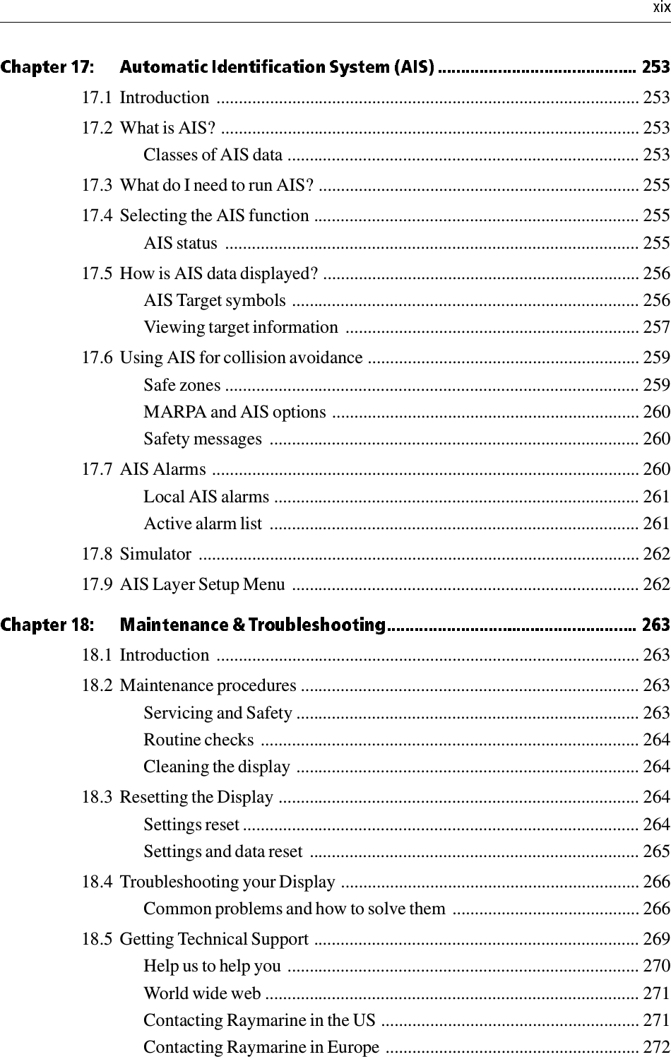 17.1 Introduction  ............................................................................................... 25317.2 What is AIS? .............................................................................................. 253Classes of AIS data ............................................................................... 25317.3 What do I need to run AIS? ........................................................................ 25517.4 Selecting the AIS function ......................................................................... 255AIS status  ............................................................................................. 25517.5 How is AIS data displayed? ....................................................................... 256AIS Target symbols .............................................................................. 256Viewing target information  .................................................................. 25717.6 Using AIS for collision avoidance ............................................................. 259Safe zones ............................................................................................. 259MARPA and AIS options ..................................................................... 260Safety messages  ................................................................................... 26017.7 AIS Alarms ................................................................................................ 260Local AIS alarms .................................................................................. 261Active alarm list  ................................................................................... 26117.8 Simulator  ................................................................................................... 26217.9 AIS Layer Setup Menu .............................................................................. 26218.1 Introduction  ............................................................................................... 26318.2 Maintenance procedures ............................................................................ 263Servicing and Safety ............................................................................. 263Routine checks ..................................................................................... 264Cleaning the display ............................................................................. 26418.3 Resetting the Display ................................................................................. 264Settings reset ......................................................................................... 264Settings and data reset  .......................................................................... 26518.4 Troubleshooting your Display ................................................................... 266Common problems and how to solve them  .......................................... 26618.5 Getting Technical Support ......................................................................... 269Help us to help you ............................................................................... 270World wide web .................................................................................... 271Contacting Raymarine in the US .......................................................... 271Contacting Raymarine in Europe ......................................................... 272