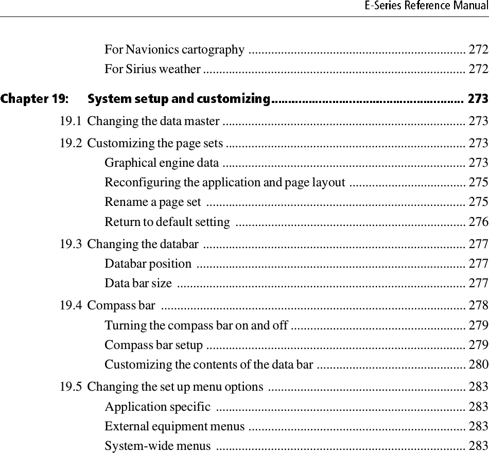 For Navionics cartography ................................................................... 272For Sirius weather ................................................................................. 27219.1 Changing the data master ........................................................................... 27319.2 Customizing the page sets .......................................................................... 273Graphical engine data ........................................................................... 273Reconfiguring the application and page layout .................................... 275Rename a page set  ................................................................................ 275Return to default setting  ....................................................................... 27619.3 Changing the databar ................................................................................. 277Databar position ................................................................................... 277Data bar size ......................................................................................... 27719.4 Compass bar  .............................................................................................. 278Turning the compass bar on and off ...................................................... 279Compass bar setup ................................................................................ 279Customizing the contents of the data bar .............................................. 28019.5 Changing the set up menu options ............................................................. 283Application specific  ............................................................................. 283External equipment menus ................................................................... 283System-wide menus ............................................................................. 283