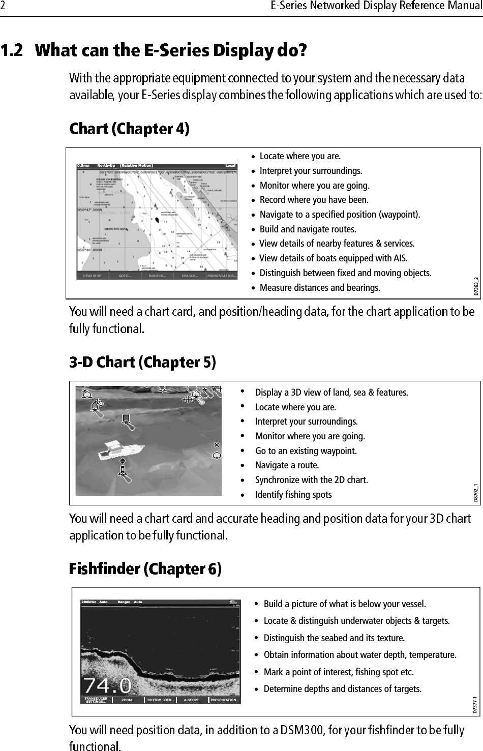                                     0.5nm North-Up (Relative Motion) LocalD7363_2      Locate where you are.      Interpret your surroundings.      Monitor where you are going.      Record where you have been.      Navigate to a specified position (waypoint).      Build and navigate routes.      View details of nearby features &amp; services.      View details of boats equipped with AIS.      Distinguish between fixed and moving objects.      Measure distances and bearings.D8702_1Display a 3D view of land, sea &amp; features.Locate where you are. Interpret your surroundings.Monitor where you are going.Go to an existing waypoint.Navigate a route.Synchronize with the 2D chart.Identify fishing spotsDraftD7377-1Build a picture of what is below your vessel.Locate &amp; distinguish underwater objects &amp; targets.Distinguish the seabed and its texture.Obtain information about water depth, temperature.Mark a point of interest, fishing spot etc.Determine depths and distances of targets.TRANSDUCERSETTINGS… ZOOM… BOTTOM LOCK… A-SCOPE… PRESENTATION…200kHz: Auto Range: Auto