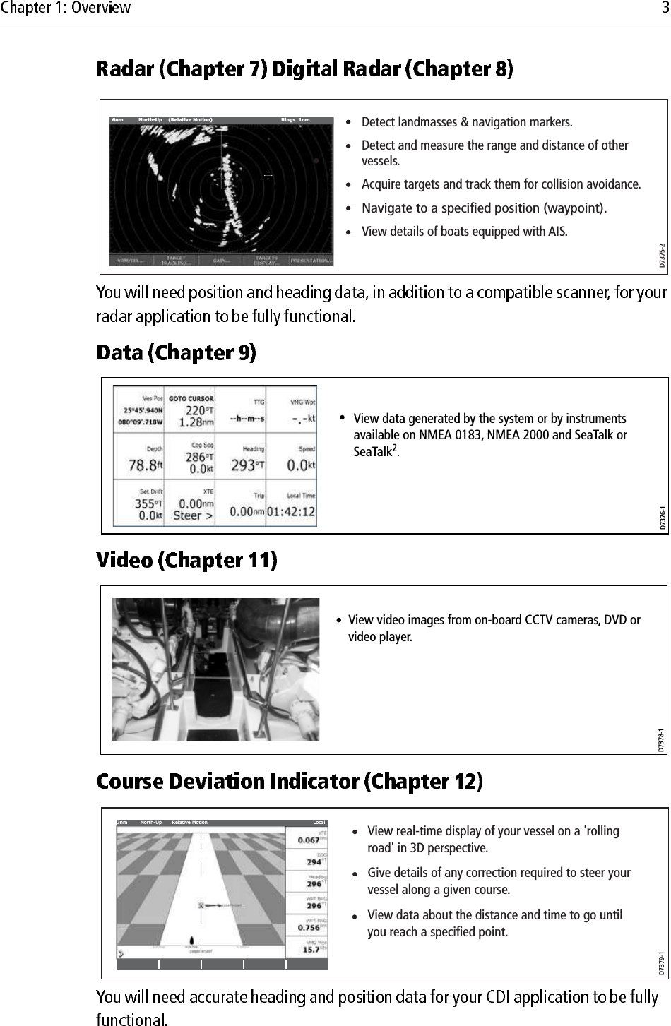                                                 Detect landmasses &amp; navigation markers.Detect and measure the range and distance of other vessels.Acquire targets and track them for collision avoidance.Navigate to a specified position (waypoint).View details of boats equipped with AIS.VRM/EBL... GAIN... TARGETSDISPLAY... PRESENTATION...TARGETTRACKING...6nm North-Up (Relative Motion) Rings  1nmD7375-2D7376-1View data generated by the system or by instruments available on NMEA 0183, NMEA 2000 and SeaTalk or SeaTalk2.D7378-1View video images from on-board CCTV cameras, DVD or video player.DraftD7379-1View real-time display of your vessel on a &apos;rolling road&apos; in 3D perspective.Give details of any correction required to steer your vessel along a given course.View data about the distance and time to go until you reach a specified point.3nm North-Up Relative Motion Local