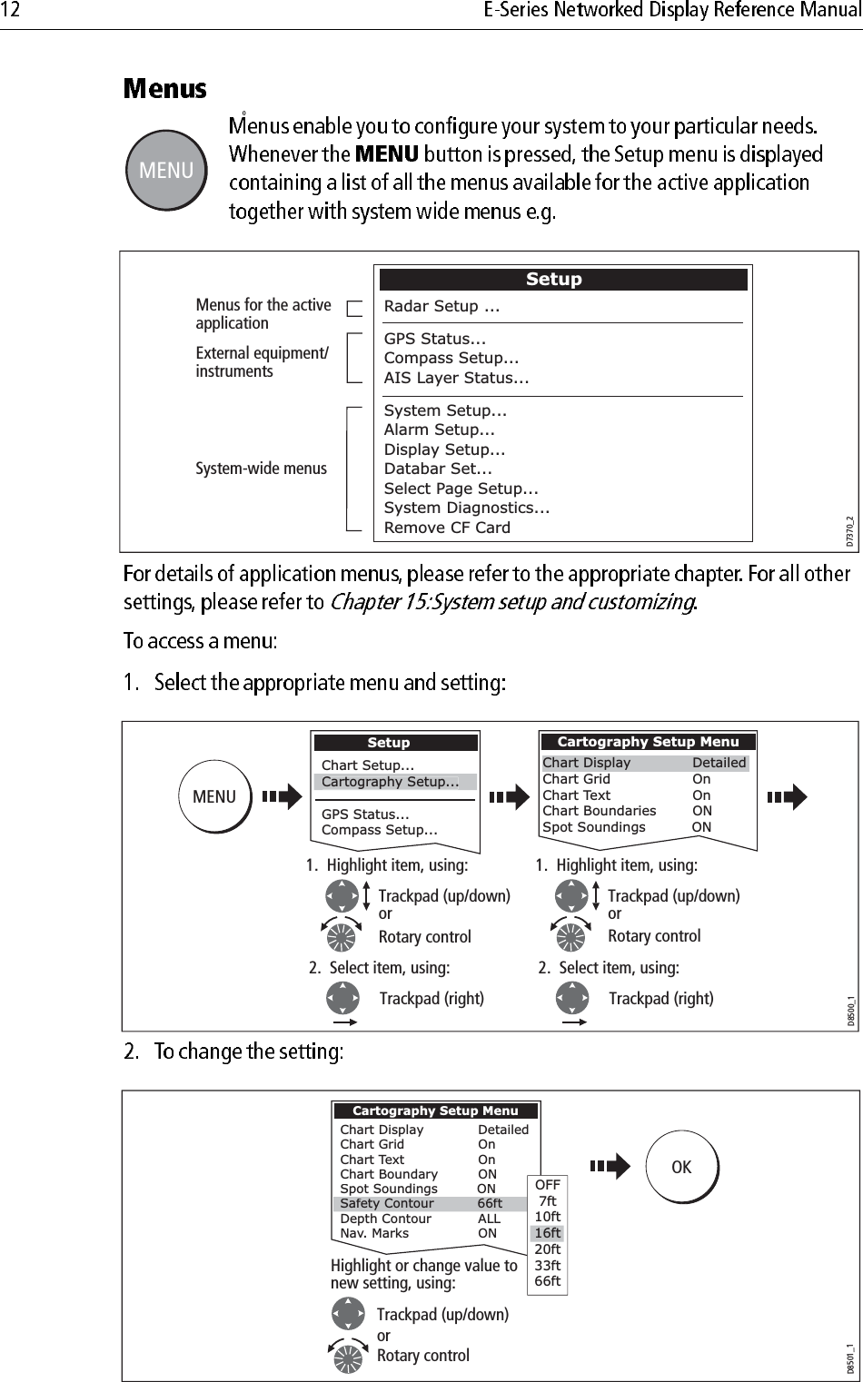             0                                    D6582-1MENUMENUD7370_2Menus for the active applicationExternal equipment/ instrumentsSystem-wide menusSetupRadar Setup ...GPS Status...Compass Setup...AIS Layer Status...System Setup...Alarm Setup...Display Setup...Databar Set...Select Page Setup...System Diagnostics...Remove CF Card D8500_1SetupChart Setup...GPS Status...Compass Setup...Cartography Setup...MENUCartography Setup MenuChart Display          DetailedChart Grid            OnChart Text            OnChart Boundaries         ONSpot Soundings          ON1.  Highlight item, using:Rotary control2.  Select item, using:Trackpad (right)Trackpad (up/down)or1.  Highlight item, using:Rotary control2.  Select item, using:Trackpad (right)Trackpad (up/down)orD8501_1Cartography Setup MenuChart Display  DetailedChart Grid  OnChart Text  OnChart Boundary  ONSpot Soundings         ONDepth Contour  ALLNav. Marks  ONHighlight or change value to new setting, using:Safety Contour          66ftOFF7ft10ft20ft33ft66ft16ftOKTrackpad (up/down)orRotary control