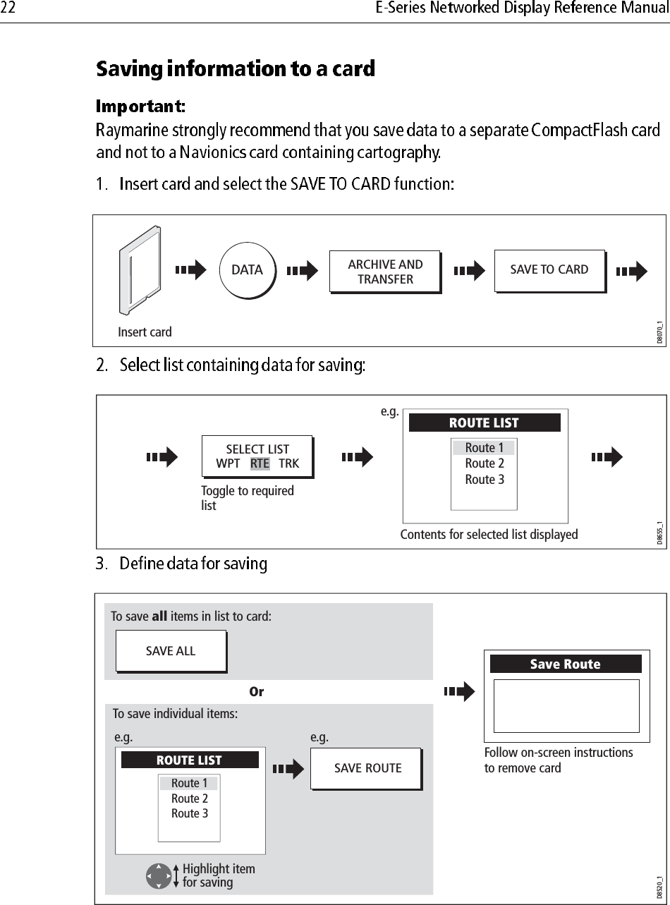                                     ARCHIVE ANDTRANSFER SAVE TO CARDDATAD8070_1Insert cardToggle to required  listD8655_1Contents for selected list displayedSELECT LISTWPT   RTE   TRKROUTE LIST Route 2Route 3Route1e.g.D8520_1Follow on-screen instructionsto remove cardSave Route SAVE ALLSAVE ROUTEOrTo save all items in list to card:To save individual items:Highlight itemfor savinge.g.e.g.ROUTE LIST Route 2Route 3Route 1