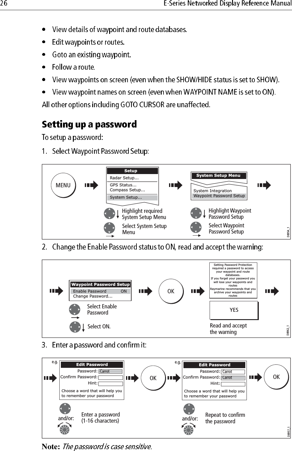                                                 Note: MENUD8954_1Highlight requiredSystem Setup MenuSelect System SetupMenuHighlight WaypointPassword SetupSelect WaypointPassword SetupSystem Setup MenuSystem IntegrationWaypoint Password SetupSetupRadar Setup...GPS Status...Compass Setup...System Setup...OKD8962_1Select ON.Select EnablePasswordWaypoint Password SetupChange Password... Enable PasswordONRead and acceptthe warningSetting Password Protection required a password to access your waypoint and route databases.If you forget your password you will lose your waypoints and routesRaymarine recommends that you archive your waypoints and routesYESD8957_1Enter a password(1-16 characters)and/or:Edit PasswordPassword:Confirm Password:Hint:Choose a word that will help you to remember your passwordRepeat to confirmthe passwordand/or:OKCarrotEdit PasswordPassword:Confirm Password:Hint:Choose a word that will help you to remember your passwordCarrotCarrote.g. e.g.OK