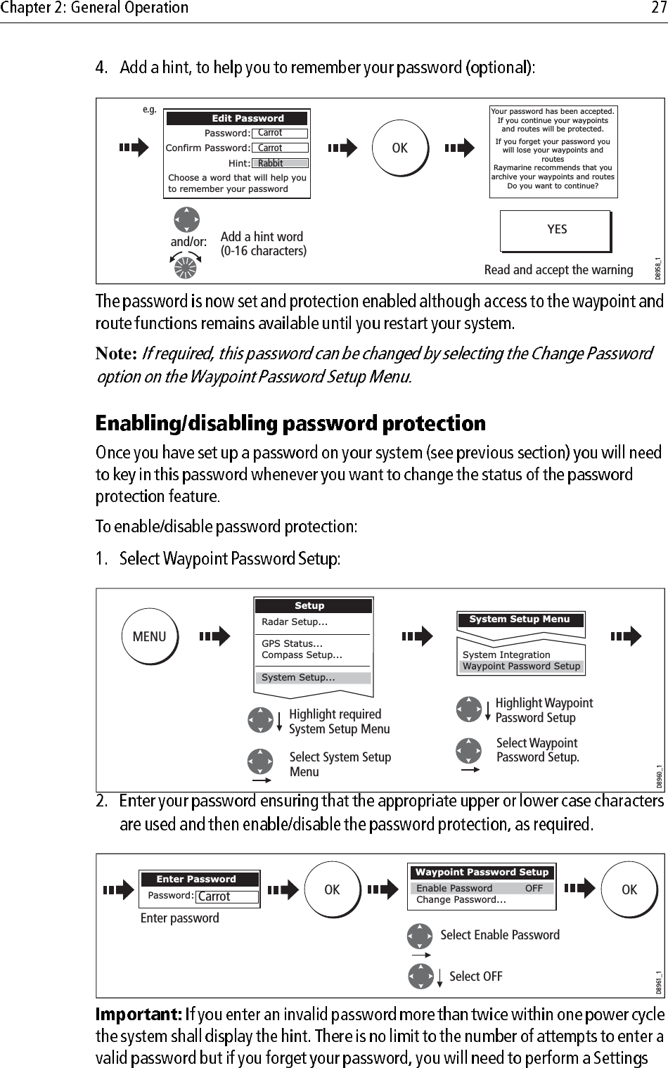             Note:                         D8958_1Add a hint word(0-16 characters)Read and accept the warningand/or:Edit PasswordPassword:Confirm Password:Hint:Choose a word that will help you to remember your passwordOKCarrotCarrotRabbite.g.YESYour password has been accepted.  If you continue your waypoints and routes will be protected.If you forget your password you will lose your waypoints and routesRaymarine recommends that you archive your waypoints and routesDo you want to continue?MENUD8960_1SetupHighlight requiredSystem Setup MenuSelect WaypointPassword Setup.Select System SetupMenuHighlight Waypoint Password SetupSystem Setup MenuSystem IntegrationWaypoint Password SetupRadar Setup...GPS Status...Compass Setup...System Setup...OK OKD8961_1Select OFFSelect Enable PasswordEnter passwordWaypoint Password SetupChange Password... Enable Password OFFEnter PasswordPassword: Carrot