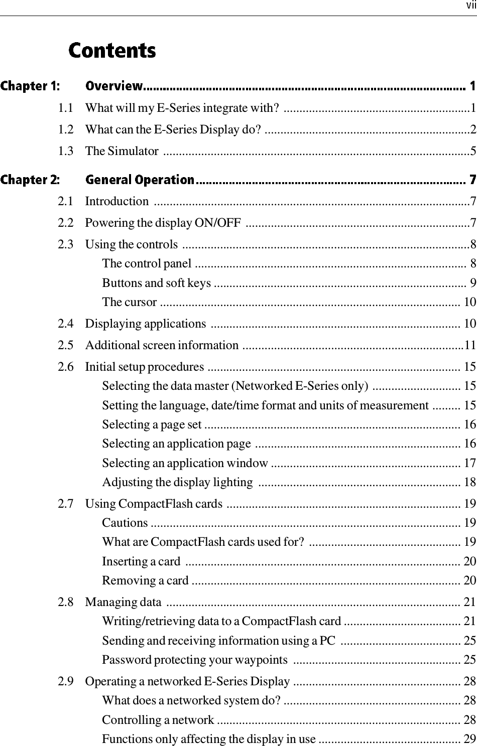 1.1 What will my E-Series integrate with? ...........................................................11.2 What can the E-Series Display do? .................................................................21.3 The Simulator .................................................................................................52.1 Introduction  ....................................................................................................72.2 Powering the display ON/OFF .......................................................................72.3 Using the controls ...........................................................................................8The control panel ...................................................................................... 8Buttons and soft keys ................................................................................ 9The cursor ............................................................................................... 102.4 Displaying applications ............................................................................... 102.5 Additional screen information ......................................................................112.6 Initial setup procedures ................................................................................ 15Selecting the data master (Networked E-Series only) ............................ 15Setting the language, date/time format and units of measurement ......... 15Selecting a page set ................................................................................. 16Selecting an application page ................................................................. 16Selecting an application window ............................................................ 17Adjusting the display lighting  ................................................................ 182.7 Using CompactFlash cards .......................................................................... 19Cautions .................................................................................................. 19What are CompactFlash cards used for? ................................................ 19Inserting a card ....................................................................................... 20Removing a card ..................................................................................... 202.8 Managing data ............................................................................................. 21Writing/retrieving data to a CompactFlash card ..................................... 21Sending and receiving information using a PC  ...................................... 25Password protecting your waypoints  ..................................................... 252.9 Operating a networked E-Series Display ..................................................... 28What does a networked system do? ........................................................ 28Controlling a network ............................................................................. 28Functions only affecting the display in use ............................................. 29