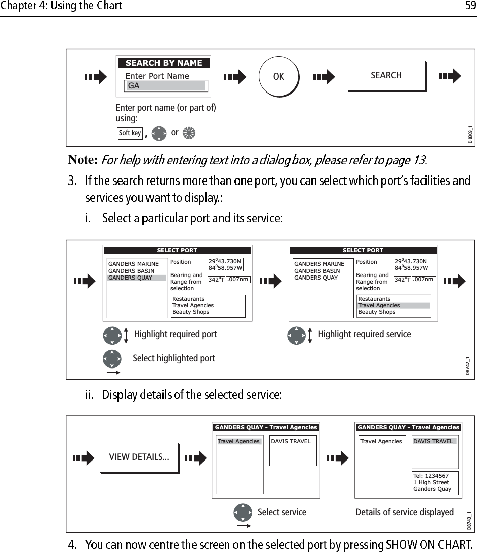                         Note:                                     D 8309_1SEARCH BY NAMEEnter Port NameGAEnter port name (or part of)using:OK,orSoft keySEARCHD8742_1SELECT PORTGANDERS MARINEGANDERS BASINPositionBearing andRange fromselection29043.730N84058.957WRestaurantsTravel AgenciesBeauty Shops3420T.007nmGANDERS QUAYSELECT PORTGANDERS MARINEGANDERS BASINGANDERS QUAYPositionBearing andRange fromselection29043.730N84058.957WRestaurantsBeauty Shops3420T.007nmTravel AgenciesHighlight required port Highlight required serviceSelect highlighted portD8743_1VIEW DETAILS...GANDERS QUAY - Travel AgenciesTravel AgenciesDAVIS TRAVELGANDERS QUAY - Travel AgenciesTravel AgenciesTel: 12345671 High StreetGanders QuaySelect service Details of service displayedDAVIS TRAVEL