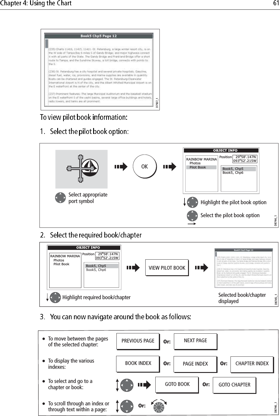                                     D7927_1D8744_1OKHighlight the pilot book optionSelect the pilot book optionSelect appropriateport symbolOBJECT INFORAINBOW MARINA   PhotosPosition   29058&apos;.147N093052&apos;.215WBook5, Chp6Book5, Chp5  Pilot BookD8745_1OBJECT INFORAINBOW MARINA   Photos   Pilot BookPosition   29058&apos;.147N093052&apos;.215WHighlight required book/chapter Selected book/chapter displayedVIEW PILOT BOOKBook5, Chp5D8746_1PREVIOUS PAGE NEXT PAGEOr:Or: Or:Or:PAGE INDEXBOOK INDEXOr: GOTO CHAPTERGOTO BOOKCHAPTER INDEXTo move between the pages of the selected chapter:To display the various indexes:To select and go to a chapter or book:To scroll through an index or through text within a page: