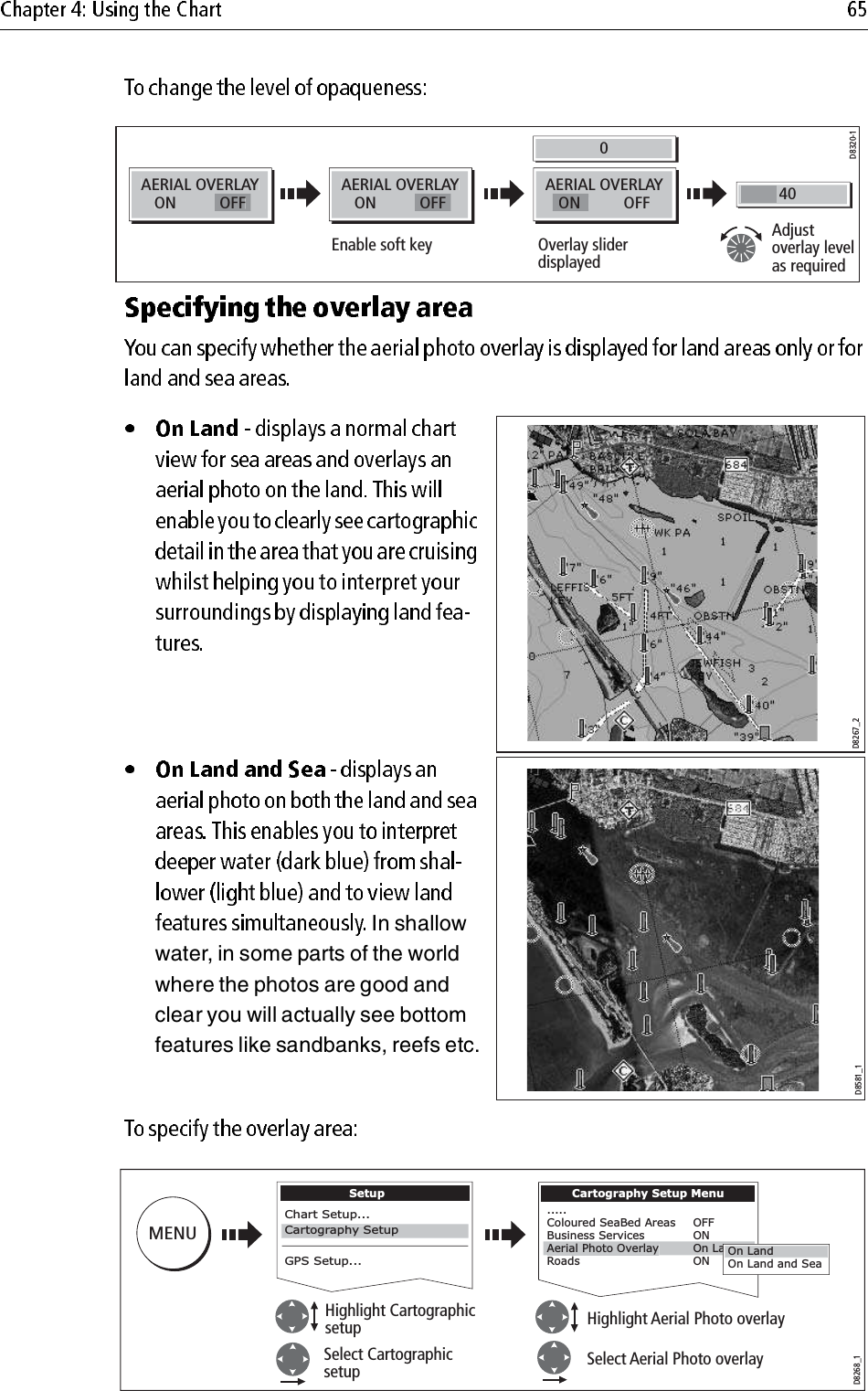                                     In shallow water, in some parts of the world where the photos are good and clear you will actually see bottom features like sandbanks, reefs etc.            D8320-1AERIALOVERLAYONOFFAERIALOVERLAYONOFFAERIALOVERLAYOFFON400Adjustoverlay level as requiredOverlay slider displayedEnable soft keyD8267_2D8581_1Select CartographicsetupHighlight Cartographicsetup Highlight Aerial Photo overlaySelect Aerial Photo overlayD8268_1MENUSetupChart Setup...GPS Setup...Cartography SetupCartography Setup Menu.....Coloured SeaBed Areas   OFFBusiness Services    ONRoads        ONAerial Photo OverlayOn LayOn Land and SeaOn Land