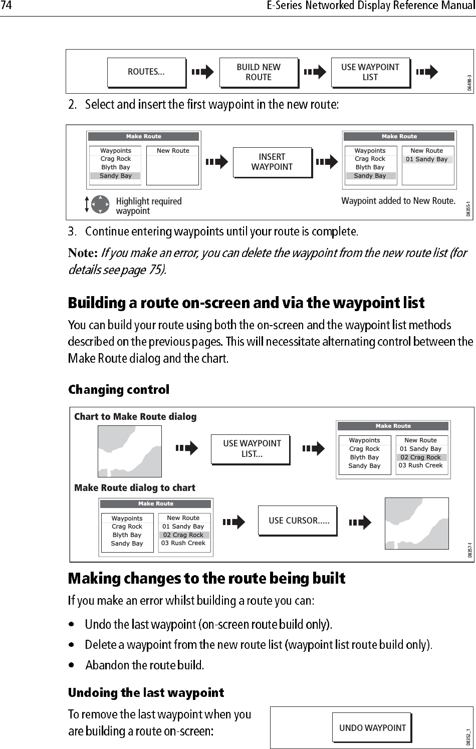                         Note:                         D6498-3USE WAYPOINTLISTBUILD NEWROUTEROUTES...D8355-1INSERTWAYPOINTHighlight required waypointWaypoint added to New Route.Make RouteNew Route WaypointsCrag RockBlyth Bayy yWaypointsCrag RockBlyth BaySandy BayMake RouteSandy BayNew Route01 Sandy BayD8357-1USE WAYPOINTLIST...USE CURSOR.....Chart to Make Route dialogMake RouteNew Route01 Sandy Bay02 Crag Rock03 Rush CreekWaypointsCrag RockBlyth BaySandy BayMake Route dialog to chartMake RouteNew Route01 Sandy Bay02 Crag Rock03 Rush CreekWaypointsCrag RockBlyth BaySandy BayD8352_1UNDO WAYPOINT