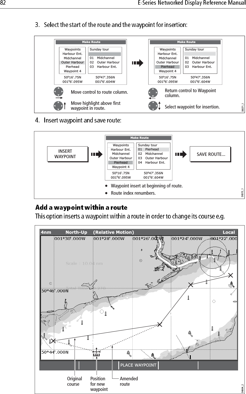                         D8371_1Move control to route column.Make RouteWaypointsHarbour Ent.MidchannelOuter HarbourPierheadWaypoint 450016&apos;.75N00106&apos;.095W50047&apos;.356N00106&apos;.604WSunday tour01   Midchannel02   Outer Harbour03   Harbour Ent.Return control to Waypoint column.Select waypoint for insertion.Make RouteWaypointsHarbour Ent.MidchannelOuter HarbourWaypoint 450016&apos;.75N00106&apos;.095W50047&apos;.356N00106&apos;.604WPierheadSunday tour01   Midchannel02   Outer Harbour03   Harbour Ent.Move highlight above firstwaypoint in route.D8372_1Waypoint insert at beginning of route.Route index renumbers.Make RouteWaypointsHarbour Ent.MidchannelOuter HarbourWaypoint 450016&apos;.75N00106&apos;.095W50047&apos;.356N00106&apos;.604WPierheadSunday tour01   Pierhead02   Midchannel03   Outer Harbour04   Harbour Ent.INSERTWAYPOINT SAVE ROUTE...D6604_2RTEPLACE WAYPOINT4nm North-Up (Relative Motion) LocalOriginalcoursePositionfor newwaypointAmendedroute