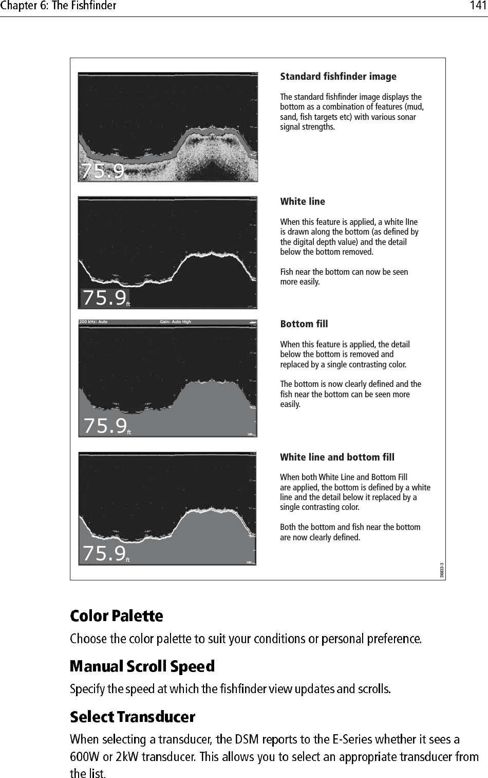 75.9ft10075200 kHz: Auto Gain: Auto High75.9ft10075200 kHz: Auto Gain: Auto High75.9ft200 kHz: Auto Gain: Auto High75.9ft75200 kHz: Auto Gain: Auto HighD6833-3Standard fishfinder imageThe standard fishfinder image displays the bottom as a combination of features (mud, sand, fish targets etc) with various sonar signal strengths.White lineWhen this feature is applied, a white lIne is drawn along the bottom (as defined by the digital depth value) and the detail below the bottom removed.Fish near the bottom can now be seen more easily.Bottom fillWhen this feature is applied, the detail below the bottom is removed and replaced by a single contrasting color.The bottom is now clearly defined and the fish near the bottom can be seen more easily.White line and bottom fillWhen both White Line and Bottom Fill are applied, the bottom is defined by a white line and the detail below it replaced by a single contrasting color.Both the bottom and fish near the bottom are now clearly defined.