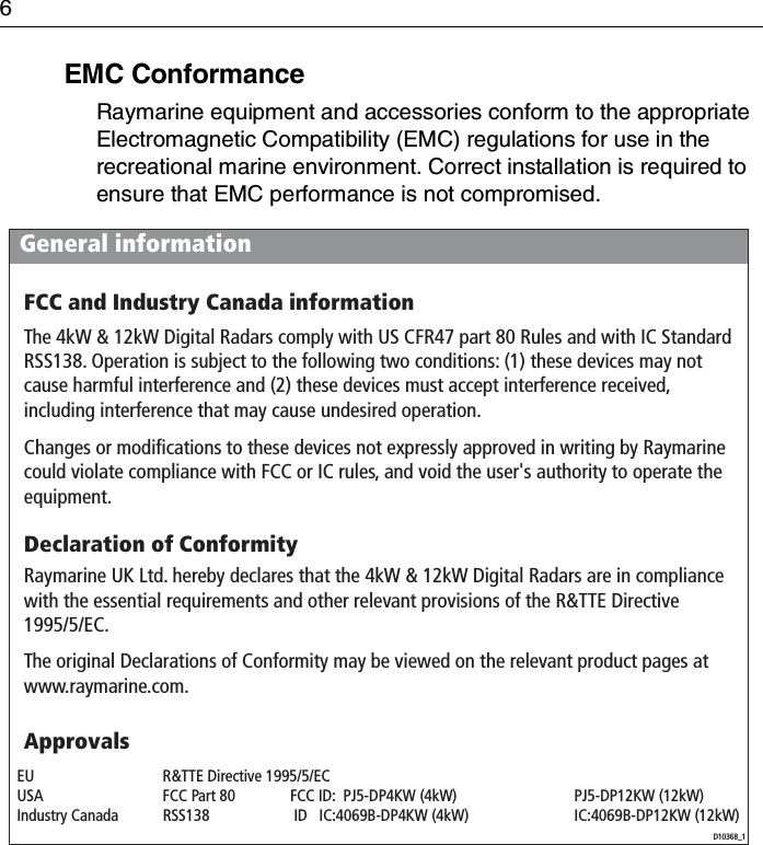 6EMC ConformanceRaymarine equipment and accessories conform to the appropriate Electromagnetic Compatibility (EMC) regulations for use in the recreational marine environment. Correct installation is required to ensure that EMC performance is not compromised.General informationD10368_1ApprovalsFCC and Industry Canada informationThe 4kW &amp; 12kW Digital Radars comply with US CFR47 part 80 Rules and with IC Standard RSS138. Operation is subject to the following two conditions: (1) these devices may not cause harmful interference and (2) these devices must accept interference received, including interference that may cause undesired operation.Changes or modifications to these devices not expressly approved in writing by Raymarine could violate compliance with FCC or IC rules, and void the user&apos;s authority to operate the equipment.Declaration of ConformityRaymarine UK Ltd. hereby declares that the 4kW &amp; 12kW Digital Radars are in compliance with the essential requirements and other relevant provisions of the R&amp;TTE Directive 1995/5/EC.The original Declarations of Conformity may be viewed on the relevant product pages at www.raymarine.com.EU  R&amp;TTE Directive 1995/5/EC    USA  FCC Part 80  FCC ID:  PJ5-DP4KW (4kW)  PJ5-DP12KW (12kW) Industry Canada  RSS138   ID   IC:4069B-DP4KW (4kW)  IC:4069B-DP12KW (12kW)