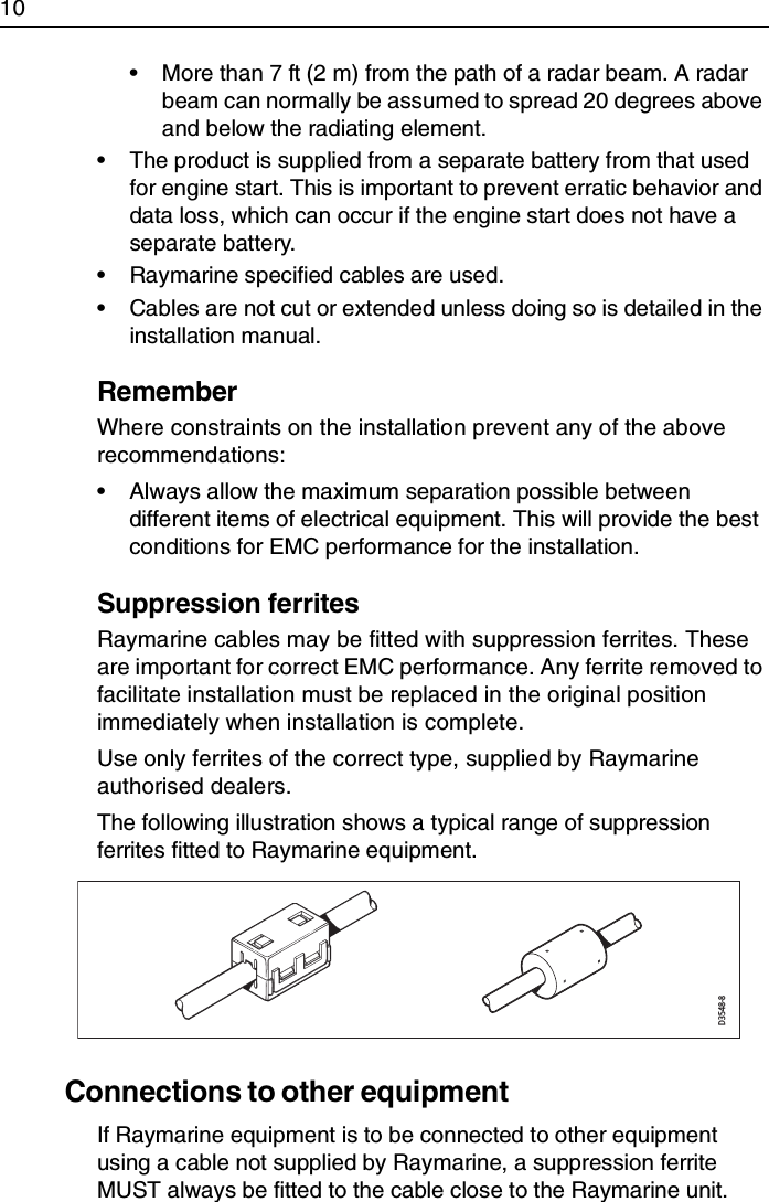 10• More than 7 ft (2 m) from the path of a radar beam. A radar beam can normally be assumed to spread 20 degrees above and below the radiating element.• The product is supplied from a separate battery from that used for engine start. This is important to prevent erratic behavior and data loss, which can occur if the engine start does not have a separate battery.• Raymarine specified cables are used.• Cables are not cut or extended unless doing so is detailed in the installation manual.RememberWhere constraints on the installation prevent any of the above recommendations:• Always allow the maximum separation possible between different items of electrical equipment. This will provide the best conditions for EMC performance for the installation.Suppression ferritesRaymarine cables may be fitted with suppression ferrites. These are important for correct EMC performance. Any ferrite removed to facilitate installation must be replaced in the original position immediately when installation is complete.Use only ferrites of the correct type, supplied by Raymarine authorised dealers.The following illustration shows a typical range of suppression ferrites fitted to Raymarine equipment.Connections to other equipmentIf Raymarine equipment is to be connected to other equipment using a cable not supplied by Raymarine, a suppression ferrite MUST always be fitted to the cable close to the Raymarine unit.D3548-8