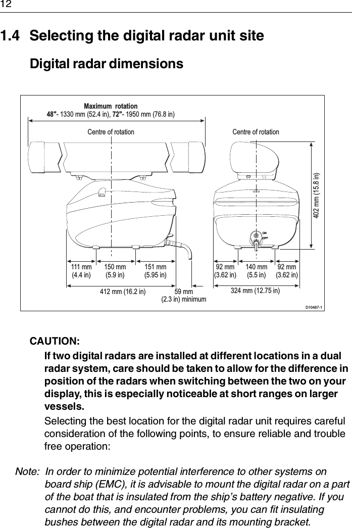 121.4 Selecting the digital radar unit siteDigital radar dimensionsCAUTION:  If two digital radars are installed at different locations in a dual radar system, care should be taken to allow for the difference in position of the radars when switching between the two on your display, this is especially noticeable at short ranges on larger vessels.Selecting the best location for the digital radar unit requires careful consideration of the following points, to ensure reliable and trouble free operation:Note:  In order to minimize potential interference to other systems on board ship (EMC), it is advisable to mount the digital radar on a part of the boat that is insulated from the ship’s battery negative. If you cannot do this, and encounter problems, you can fit insulating bushes between the digital radar and its mounting bracket.D10487-1Centre of rotation Centre of rotationMaximum  rotation48&quot;- 1330 mm (52.4 in), 72&quot;- 1950 mm (76.8 in)402 mm (15.8 in)324 mm (12.75 in)111 mm(4.4 in)150 mm(5.9 in)151 mm(5.95 in)92 mm(3.62 in)140 mm(5.5 in)92 mm(3.62 in)412 mm (16.2 in) 59 mm(2.3 in) minimum