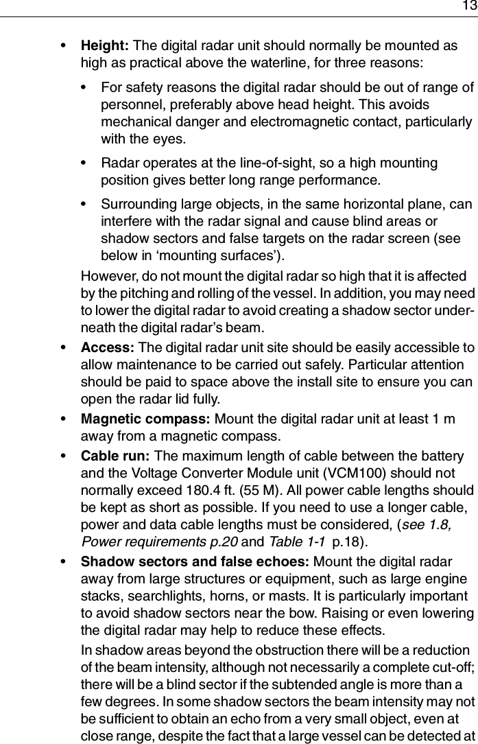 13•Height: The digital radar unit should normally be mounted as high as practical above the waterline, for three reasons:• For safety reasons the digital radar should be out of range of personnel, preferably above head height. This avoids mechanical danger and electromagnetic contact, particularly with the eyes.• Radar operates at the line-of-sight, so a high mounting position gives better long range performance.• Surrounding large objects, in the same horizontal plane, can interfere with the radar signal and cause blind areas or shadow sectors and false targets on the radar screen (see below in ‘mounting surfaces’).However, do not mount the digital radar so high that it is affected by the pitching and rolling of the vessel. In addition, you may need to lower the digital radar to avoid creating a shadow sector under-neath the digital radar’s beam.•Access: The digital radar unit site should be easily accessible to allow maintenance to be carried out safely. Particular attention should be paid to space above the install site to ensure you can open the radar lid fully.•Magnetic compass: Mount the digital radar unit at least 1 m away from a magnetic compass.•Cable run: The maximum length of cable between the battery and the Voltage Converter Module unit (VCM100) should not normally exceed 180.4 ft. (55 M). All power cable lengths should be kept as short as possible. If you need to use a longer cable, power and data cable lengths must be considered, (see 1.8, Power requirements p.20 and Table 1-1  p.18).•Shadow sectors and false echoes: Mount the digital radar away from large structures or equipment, such as large engine stacks, searchlights, horns, or masts. It is particularly important to avoid shadow sectors near the bow. Raising or even lowering the digital radar may help to reduce these effects.In shadow areas beyond the obstruction there will be a reduction of the beam intensity, although not necessarily a complete cut-off; there will be a blind sector if the subtended angle is more than a few degrees. In some shadow sectors the beam intensity may not be sufficient to obtain an echo from a very small object, even at close range, despite the fact that a large vessel can be detected at 