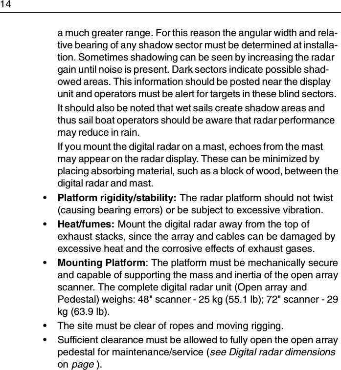 14a much greater range. For this reason the angular width and rela-tive bearing of any shadow sector must be determined at installa-tion. Sometimes shadowing can be seen by increasing the radar gain until noise is present. Dark sectors indicate possible shad-owed areas. This information should be posted near the display unit and operators must be alert for targets in these blind sectors.It should also be noted that wet sails create shadow areas and thus sail boat operators should be aware that radar performance may reduce in rain.If you mount the digital radar on a mast, echoes from the mast may appear on the radar display. These can be minimized by placing absorbing material, such as a block of wood, between the digital radar and mast.•Platform rigidity/stability: The radar platform should not twist (causing bearing errors) or be subject to excessive vibration.•Heat/fumes: Mount the digital radar away from the top of exhaust stacks, since the array and cables can be damaged by excessive heat and the corrosive effects of exhaust gases.•Mounting Platform: The platform must be mechanically secure and capable of supporting the mass and inertia of the open array scanner. The complete digital radar unit (Open array and Pedestal) weighs: 48&quot; scanner - 25 kg (55.1 lb); 72&quot; scanner - 29 kg (63.9 lb).• The site must be clear of ropes and moving rigging.• Sufficient clearance must be allowed to fully open the open array pedestal for maintenance/service (see Digital radar dimensions on page ).