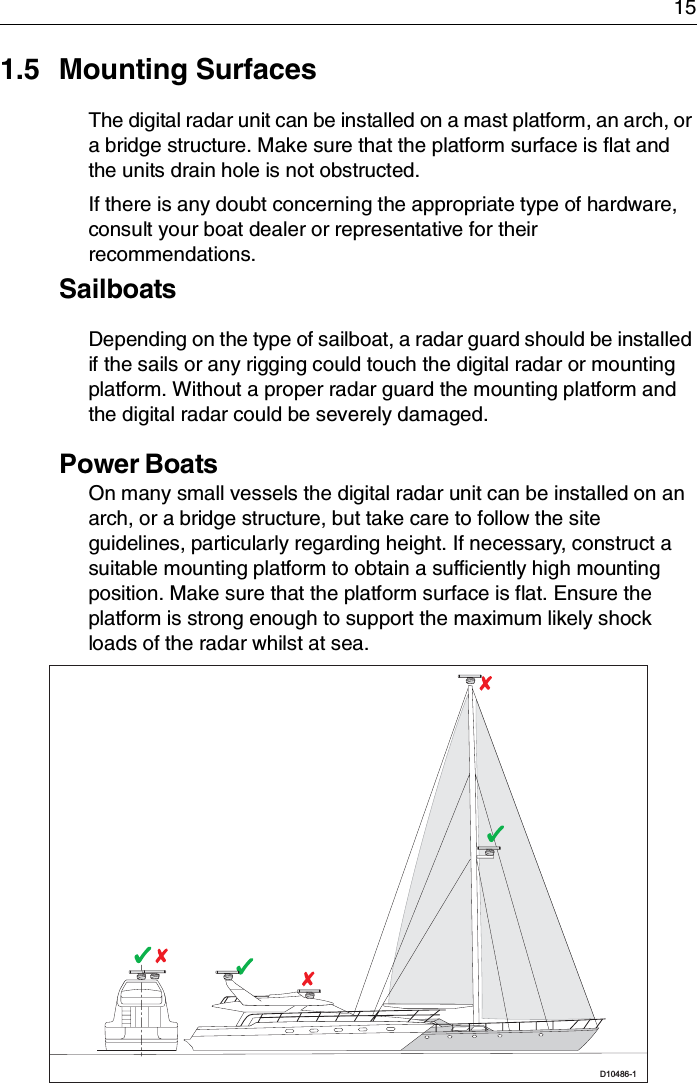 151.5 Mounting SurfacesThe digital radar unit can be installed on a mast platform, an arch, or a bridge structure. Make sure that the platform surface is flat and the units drain hole is not obstructed.If there is any doubt concerning the appropriate type of hardware, consult your boat dealer or representative for their recommendations.SailboatsDepending on the type of sailboat, a radar guard should be installed if the sails or any rigging could touch the digital radar or mounting platform. Without a proper radar guard the mounting platform and the digital radar could be severely damaged.Power BoatsOn many small vessels the digital radar unit can be installed on an arch, or a bridge structure, but take care to follow the site guidelines, particularly regarding height. If necessary, construct a suitable mounting platform to obtain a sufficiently high mounting position. Make sure that the platform surface is flat. Ensure the platform is strong enough to support the maximum likely shock loads of the radar whilst at sea.D10486-1