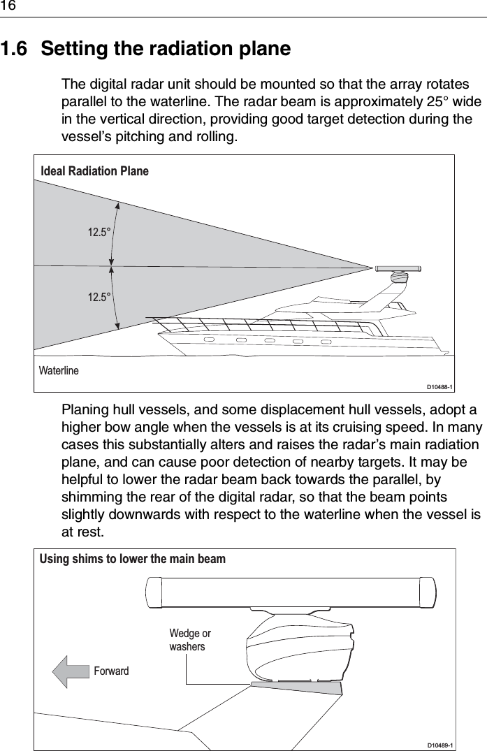 161.6 Setting the radiation planeThe digital radar unit should be mounted so that the array rotates parallel to the waterline. The radar beam is approximately 25° wide in the vertical direction, providing good target detection during the vessel’s pitching and rolling.Planing hull vessels, and some displacement hull vessels, adopt a higher bow angle when the vessels is at its cruising speed. In many cases this substantially alters and raises the radar’s main radiation plane, and can cause poor detection of nearby targets. It may be helpful to lower the radar beam back towards the parallel, by shimming the rear of the digital radar, so that the beam points slightly downwards with respect to the waterline when the vessel is at rest.12.5°12.5°WaterlineIdeal Radiation PlaneD10488-1Wedge orwashersUsing shims to lower the main beamForwardD10489-1