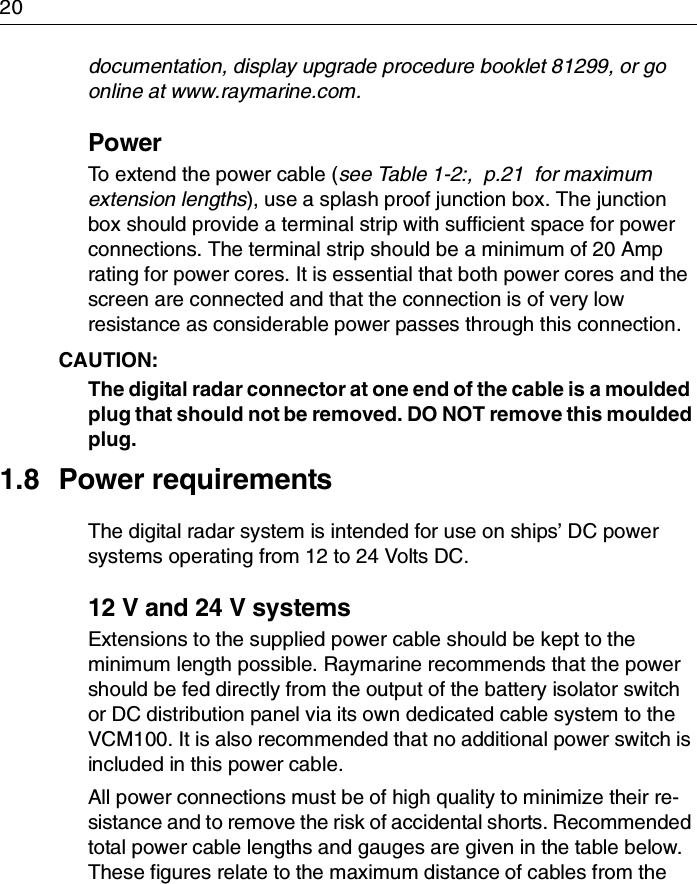 20documentation, display upgrade procedure booklet 81299, or go online at www.raymarine.com.PowerTo extend the power cable (see Table 1-2:,  p.21  for maximum extension lengths), use a splash proof junction box. The junction box should provide a terminal strip with sufficient space for power connections. The terminal strip should be a minimum of 20 Amp rating for power cores. It is essential that both power cores and the screen are connected and that the connection is of very low resistance as considerable power passes through this connection.CAUTION:  The digital radar connector at one end of the cable is a moulded plug that should not be removed. DO NOT remove this moulded plug.1.8 Power requirementsThe digital radar system is intended for use on ships’ DC power systems operating from 12 to 24 Volts DC.12 V and 24 V systemsExtensions to the supplied power cable should be kept to the minimum length possible. Raymarine recommends that the power should be fed directly from the output of the battery isolator switch or DC distribution panel via its own dedicated cable system to the VCM100. It is also recommended that no additional power switch is included in this power cable.All power connections must be of high quality to minimize their re-sistance and to remove the risk of accidental shorts. Recommended total power cable lengths and gauges are given in the table below. These figures relate to the maximum distance of cables from the 