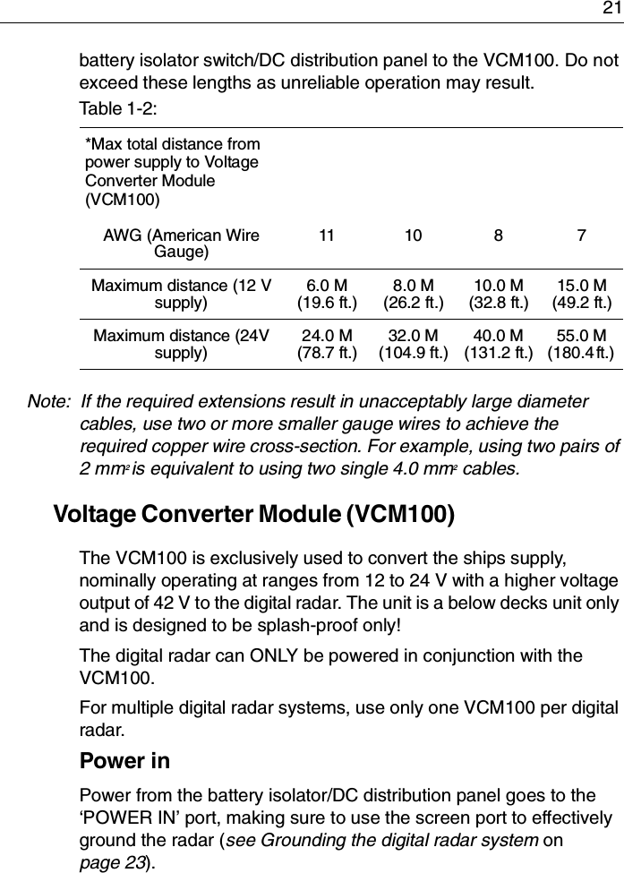 21battery isolator switch/DC distribution panel to the VCM100. Do not exceed these lengths as unreliable operation may result.Note:  If the required extensions result in unacceptably large diameter cables, use two or more smaller gauge wires to achieve the required copper wire cross-section. For example, using two pairs of 2 mm2 is equivalent to using two single 4.0 mm2 cables.Voltage Converter Module (VCM100)The VCM100 is exclusively used to convert the ships supply, nominally operating at ranges from 12 to 24 V with a higher voltage output of 42 V to the digital radar. The unit is a below decks unit only and is designed to be splash-proof only!The digital radar can ONLY be powered in conjunction with the VCM100. For multiple digital radar systems, use only one VCM100 per digital radar.Power inPower from the battery isolator/DC distribution panel goes to the ‘POWER IN’ port, making sure to use the screen port to effectively ground the radar (see Grounding the digital radar system on page 23). Table 1-2:*Max total distance from power supply to Voltage Converter Module (VCM100)AWG (American Wire Gauge)11 10 8 7Maximum distance (12 V supply)6.0 M (19.6 ft.)8.0 M (26.2 ft.)10.0 M(32.8 ft.)15.0 M(49.2 ft.)Maximum distance (24V supply)24.0 M(78.7 ft.)32.0 M(104.9 ft.)40.0 M(131.2 ft.)55.0 M(180.4 ft.) 