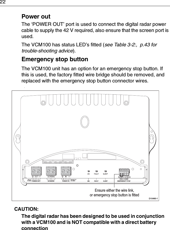 22Power outThe ‘POWER OUT’ port is used to connect the digital radar power cable to supply the 42 V required, also ensure that the screen port is used.The VCM100 has status LED’s fitted (see Table 3-2:,  p.43 for trouble-shooting advice).Emergency stop buttonThe VCM100 unit has an option for an emergency stop button. If this is used, the factory fitted wire bridge should be removed, and replaced with the emergency stop button connector wires. .CAUTION:  The digital radar has been designed to be used in conjunction with a VCM100 and is NOT compatible with a direct battery connectionD10490-1Ensure either the wire link,or emergency stop button is fitted