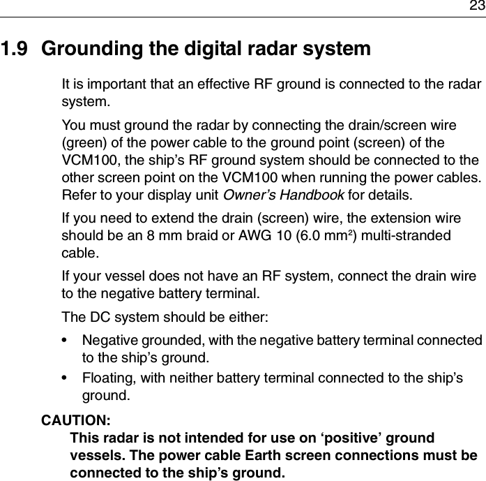 231.9 Grounding the digital radar systemIt is important that an effective RF ground is connected to the radar system.You must ground the radar by connecting the drain/screen wire (green) of the power cable to the ground point (screen) of the VCM100, the ship’s RF ground system should be connected to the other screen point on the VCM100 when running the power cables. Refer to your display unit Owner’s Handbook for details.If you need to extend the drain (screen) wire, the extension wire should be an 8 mm braid or AWG 10 (6.0 mm2) multi-stranded cable.If your vessel does not have an RF system, connect the drain wire to the negative battery terminal.The DC system should be either:• Negative grounded, with the negative battery terminal connected to the ship’s ground.• Floating, with neither battery terminal connected to the ship’s ground.CAUTION:  This radar is not intended for use on ‘positive’ ground vessels. The power cable Earth screen connections must be connected to the ship’s ground.