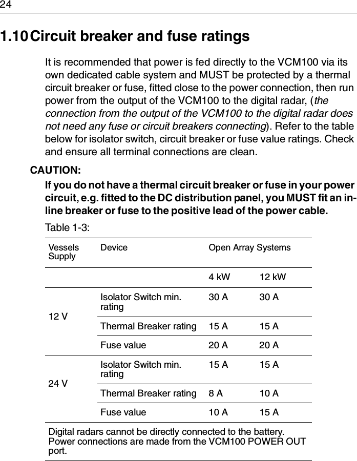 241.10Circuit breaker and fuse ratingsIt is recommended that power is fed directly to the VCM100 via its own dedicated cable system and MUST be protected by a thermal circuit breaker or fuse, fitted close to the power connection, then run power from the output of the VCM100 to the digital radar, (the connection from the output of the VCM100 to the digital radar does not need any fuse or circuit breakers connecting). Refer to the table below for isolator switch, circuit breaker or fuse value ratings. Check and ensure all terminal connections are clean.CAUTION:  If you do not have a thermal circuit breaker or fuse in your power circuit, e.g. fitted to the DC distribution panel, you MUST fit an in-line breaker or fuse to the positive lead of the power cable.Table 1-3:  VesselsSupplyDevice Open Array Systems4 kW 12 kW12 VIsolator Switch min. rating30 A 30 AThermal Breaker rating 15 A 15 AFuse value 20 A 20 A24 VIsolator Switch min. rating15 A 15 AThermal Breaker rating 8 A 10 AFuse value 10 A 15 ADigital radars cannot be directly connected to the battery. Power connections are made from the VCM100 POWER OUT port.