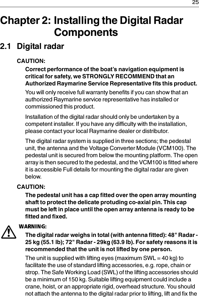  25Chapter 2: Installing the Digital Radar Components2.1 Digital radarCAUTION:  Correct performance of the boat’s navigation equipment is critical for safety, we STRONGLY RECOMMEND that an Authorized Raymarine Service Representative fits this product.You will only receive full warranty benefits if you can show that an authorized Raymarine service representative has installed or commissioned this product.Installation of the digital radar should only be undertaken by a competent installer. If you have any difficulty with the installation, please contact your local Raymarine dealer or distributor.The digital radar system is supplied in three sections; the pedestal unit, the antenna and the Voltage Converter Module (VCM100). The pedestal unit is secured from below the mounting platform. The open array is then secured to the pedestal, and the VCM100 is fitted where it is accessible Full details for mounting the digital radar are given below. CAUTION:  The pedestal unit has a cap fitted over the open array mounting shaft to protect the delicate protuding co-axial pin. This cap must be left in place until the open array antenna is ready to be fitted and fixed. The digital radar weighs in total (with antenna fitted): 48&quot; Radar - 25 kg (55.1 lb); 72&quot; Radar - 29kg (63.9 lb). For safety reasons it is recommended that the unit is not lifted by one person.The unit is supplied with lifting eyes (maximum SWL = 40 kg) to facilitate the use of standard lifting accessories, e.g. rope, chain or strop. The Safe Working Load (SWL) of the lifting accessories should be a minimum of 150 kg. Suitable lifting equipment could include a crane, hoist, or an appropriate rigid, overhead structure. You should not attach the antenna to the digital radar prior to lifting, lift and fix the 